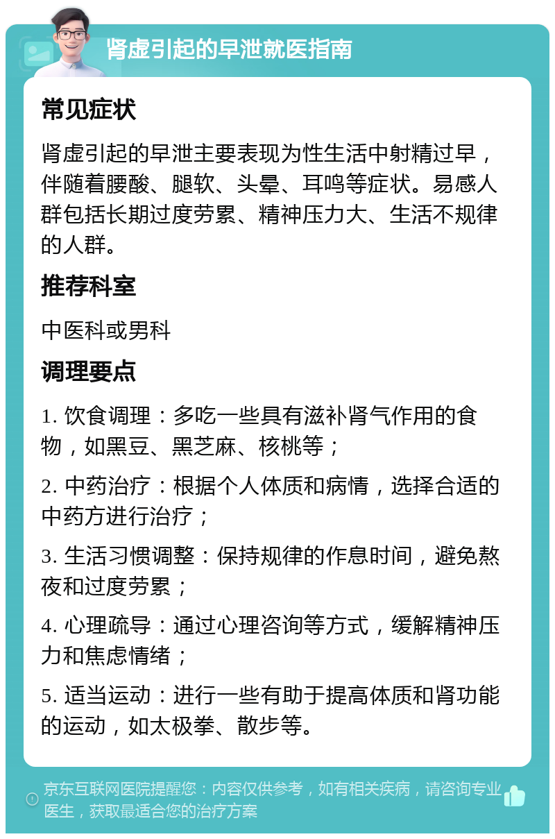 肾虚引起的早泄就医指南 常见症状 肾虚引起的早泄主要表现为性生活中射精过早，伴随着腰酸、腿软、头晕、耳鸣等症状。易感人群包括长期过度劳累、精神压力大、生活不规律的人群。 推荐科室 中医科或男科 调理要点 1. 饮食调理：多吃一些具有滋补肾气作用的食物，如黑豆、黑芝麻、核桃等； 2. 中药治疗：根据个人体质和病情，选择合适的中药方进行治疗； 3. 生活习惯调整：保持规律的作息时间，避免熬夜和过度劳累； 4. 心理疏导：通过心理咨询等方式，缓解精神压力和焦虑情绪； 5. 适当运动：进行一些有助于提高体质和肾功能的运动，如太极拳、散步等。