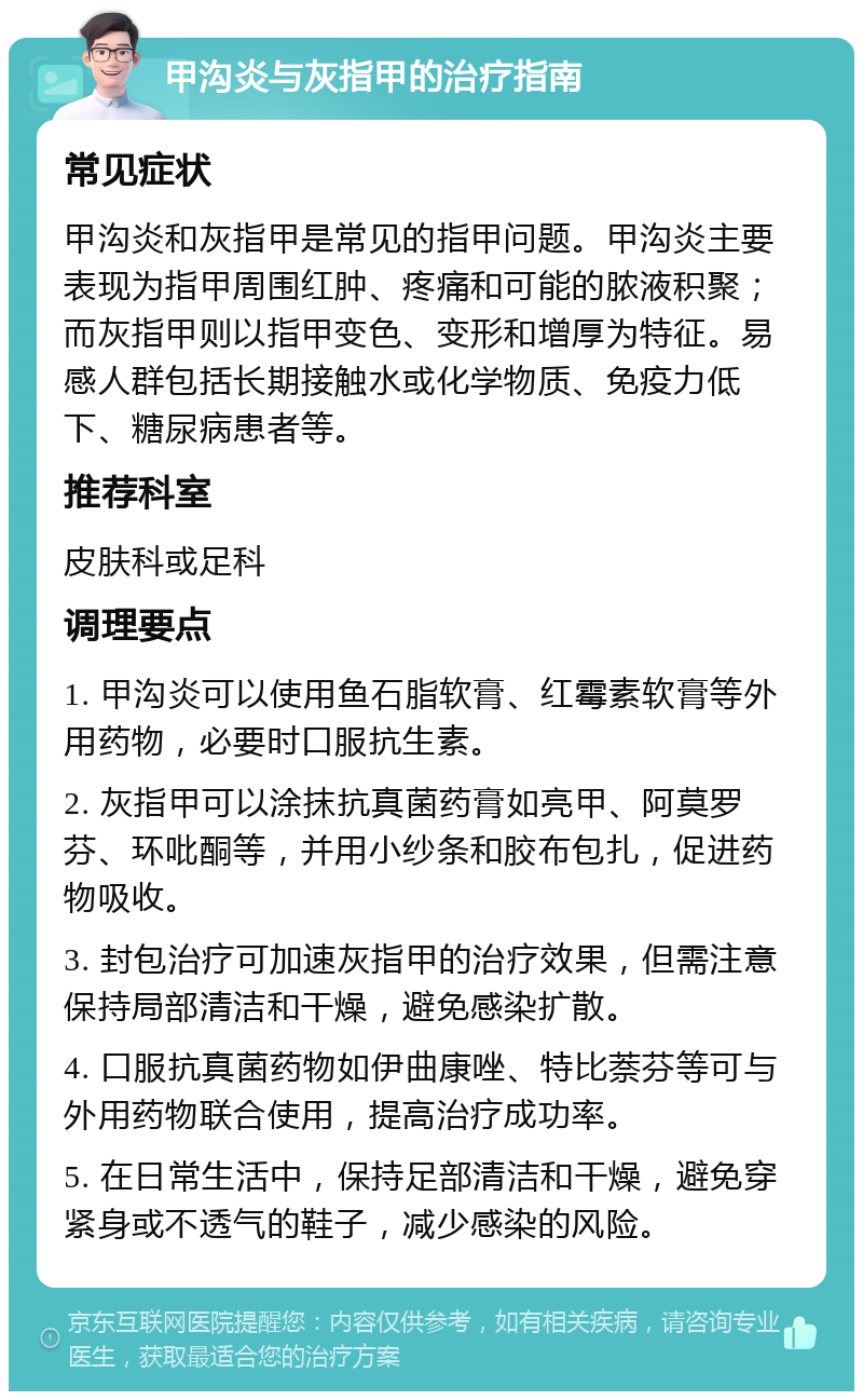 甲沟炎与灰指甲的治疗指南 常见症状 甲沟炎和灰指甲是常见的指甲问题。甲沟炎主要表现为指甲周围红肿、疼痛和可能的脓液积聚；而灰指甲则以指甲变色、变形和增厚为特征。易感人群包括长期接触水或化学物质、免疫力低下、糖尿病患者等。 推荐科室 皮肤科或足科 调理要点 1. 甲沟炎可以使用鱼石脂软膏、红霉素软膏等外用药物，必要时口服抗生素。 2. 灰指甲可以涂抹抗真菌药膏如亮甲、阿莫罗芬、环吡酮等，并用小纱条和胶布包扎，促进药物吸收。 3. 封包治疗可加速灰指甲的治疗效果，但需注意保持局部清洁和干燥，避免感染扩散。 4. 口服抗真菌药物如伊曲康唑、特比萘芬等可与外用药物联合使用，提高治疗成功率。 5. 在日常生活中，保持足部清洁和干燥，避免穿紧身或不透气的鞋子，减少感染的风险。