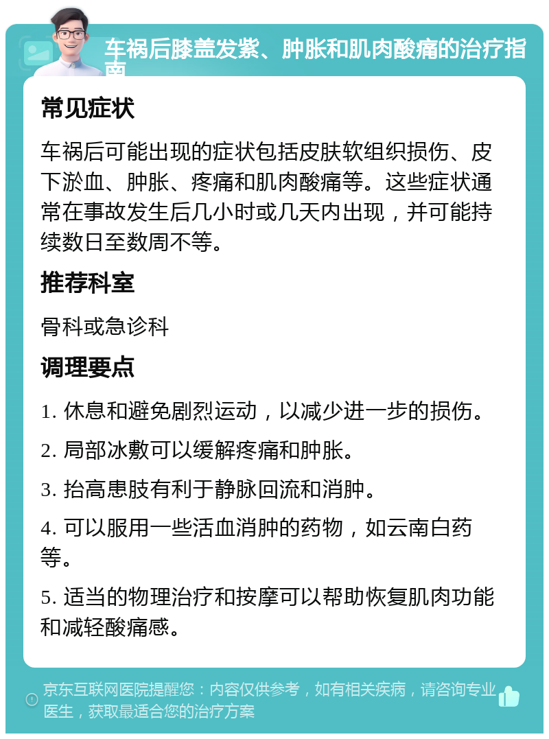 车祸后膝盖发紫、肿胀和肌肉酸痛的治疗指南 常见症状 车祸后可能出现的症状包括皮肤软组织损伤、皮下淤血、肿胀、疼痛和肌肉酸痛等。这些症状通常在事故发生后几小时或几天内出现，并可能持续数日至数周不等。 推荐科室 骨科或急诊科 调理要点 1. 休息和避免剧烈运动，以减少进一步的损伤。 2. 局部冰敷可以缓解疼痛和肿胀。 3. 抬高患肢有利于静脉回流和消肿。 4. 可以服用一些活血消肿的药物，如云南白药等。 5. 适当的物理治疗和按摩可以帮助恢复肌肉功能和减轻酸痛感。