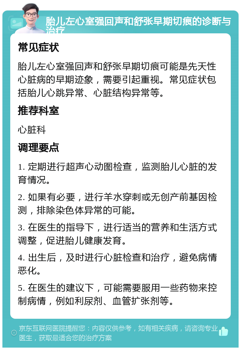 胎儿左心室强回声和舒张早期切痕的诊断与治疗 常见症状 胎儿左心室强回声和舒张早期切痕可能是先天性心脏病的早期迹象，需要引起重视。常见症状包括胎儿心跳异常、心脏结构异常等。 推荐科室 心脏科 调理要点 1. 定期进行超声心动图检查，监测胎儿心脏的发育情况。 2. 如果有必要，进行羊水穿刺或无创产前基因检测，排除染色体异常的可能。 3. 在医生的指导下，进行适当的营养和生活方式调整，促进胎儿健康发育。 4. 出生后，及时进行心脏检查和治疗，避免病情恶化。 5. 在医生的建议下，可能需要服用一些药物来控制病情，例如利尿剂、血管扩张剂等。