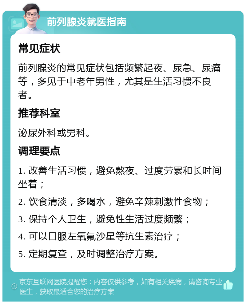 前列腺炎就医指南 常见症状 前列腺炎的常见症状包括频繁起夜、尿急、尿痛等，多见于中老年男性，尤其是生活习惯不良者。 推荐科室 泌尿外科或男科。 调理要点 1. 改善生活习惯，避免熬夜、过度劳累和长时间坐着； 2. 饮食清淡，多喝水，避免辛辣刺激性食物； 3. 保持个人卫生，避免性生活过度频繁； 4. 可以口服左氧氟沙星等抗生素治疗； 5. 定期复查，及时调整治疗方案。