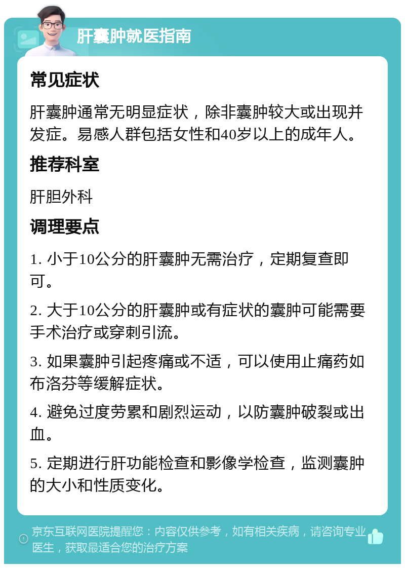 肝囊肿就医指南 常见症状 肝囊肿通常无明显症状，除非囊肿较大或出现并发症。易感人群包括女性和40岁以上的成年人。 推荐科室 肝胆外科 调理要点 1. 小于10公分的肝囊肿无需治疗，定期复查即可。 2. 大于10公分的肝囊肿或有症状的囊肿可能需要手术治疗或穿刺引流。 3. 如果囊肿引起疼痛或不适，可以使用止痛药如布洛芬等缓解症状。 4. 避免过度劳累和剧烈运动，以防囊肿破裂或出血。 5. 定期进行肝功能检查和影像学检查，监测囊肿的大小和性质变化。