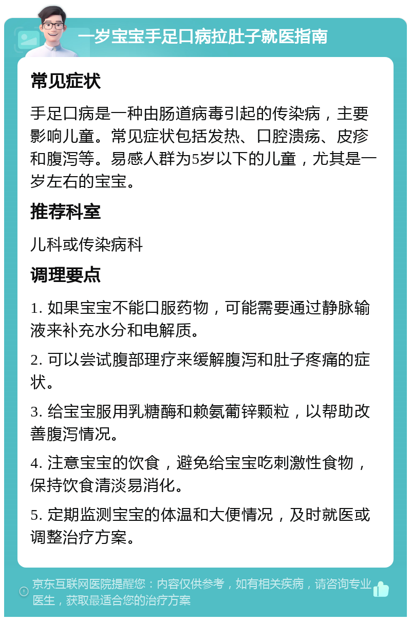 一岁宝宝手足口病拉肚子就医指南 常见症状 手足口病是一种由肠道病毒引起的传染病，主要影响儿童。常见症状包括发热、口腔溃疡、皮疹和腹泻等。易感人群为5岁以下的儿童，尤其是一岁左右的宝宝。 推荐科室 儿科或传染病科 调理要点 1. 如果宝宝不能口服药物，可能需要通过静脉输液来补充水分和电解质。 2. 可以尝试腹部理疗来缓解腹泻和肚子疼痛的症状。 3. 给宝宝服用乳糖酶和赖氨葡锌颗粒，以帮助改善腹泻情况。 4. 注意宝宝的饮食，避免给宝宝吃刺激性食物，保持饮食清淡易消化。 5. 定期监测宝宝的体温和大便情况，及时就医或调整治疗方案。