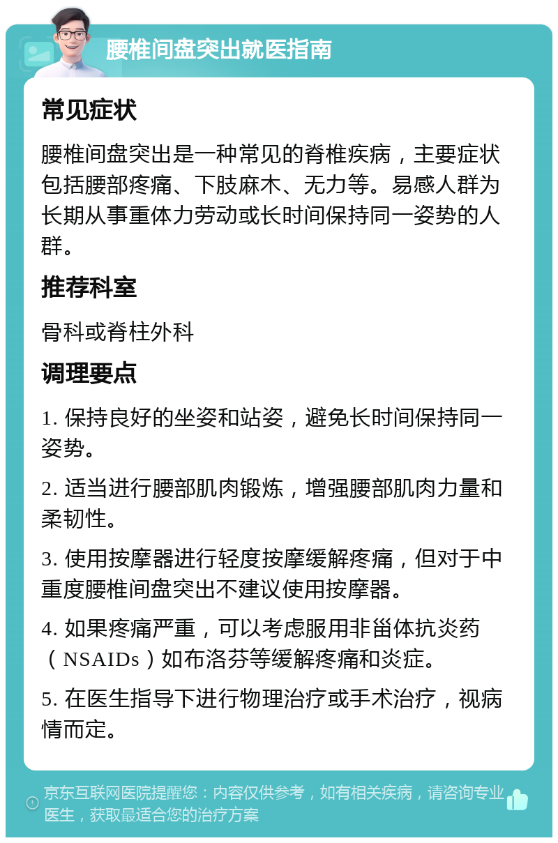 腰椎间盘突出就医指南 常见症状 腰椎间盘突出是一种常见的脊椎疾病，主要症状包括腰部疼痛、下肢麻木、无力等。易感人群为长期从事重体力劳动或长时间保持同一姿势的人群。 推荐科室 骨科或脊柱外科 调理要点 1. 保持良好的坐姿和站姿，避免长时间保持同一姿势。 2. 适当进行腰部肌肉锻炼，增强腰部肌肉力量和柔韧性。 3. 使用按摩器进行轻度按摩缓解疼痛，但对于中重度腰椎间盘突出不建议使用按摩器。 4. 如果疼痛严重，可以考虑服用非甾体抗炎药（NSAIDs）如布洛芬等缓解疼痛和炎症。 5. 在医生指导下进行物理治疗或手术治疗，视病情而定。