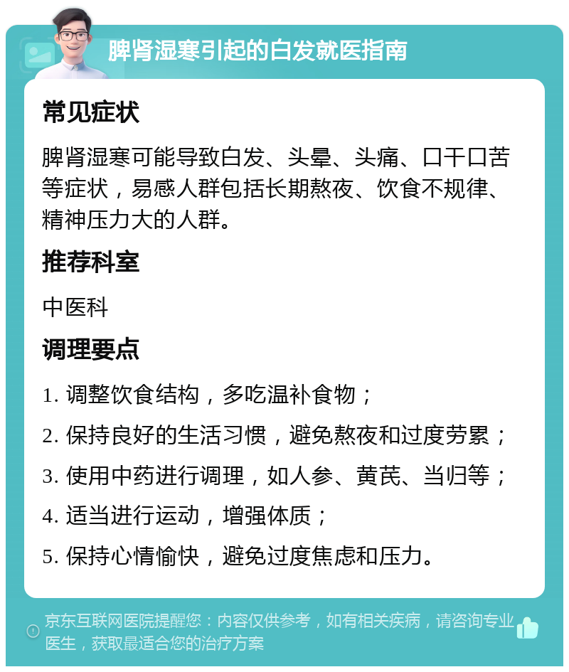 脾肾湿寒引起的白发就医指南 常见症状 脾肾湿寒可能导致白发、头晕、头痛、口干口苦等症状，易感人群包括长期熬夜、饮食不规律、精神压力大的人群。 推荐科室 中医科 调理要点 1. 调整饮食结构，多吃温补食物； 2. 保持良好的生活习惯，避免熬夜和过度劳累； 3. 使用中药进行调理，如人参、黄芪、当归等； 4. 适当进行运动，增强体质； 5. 保持心情愉快，避免过度焦虑和压力。