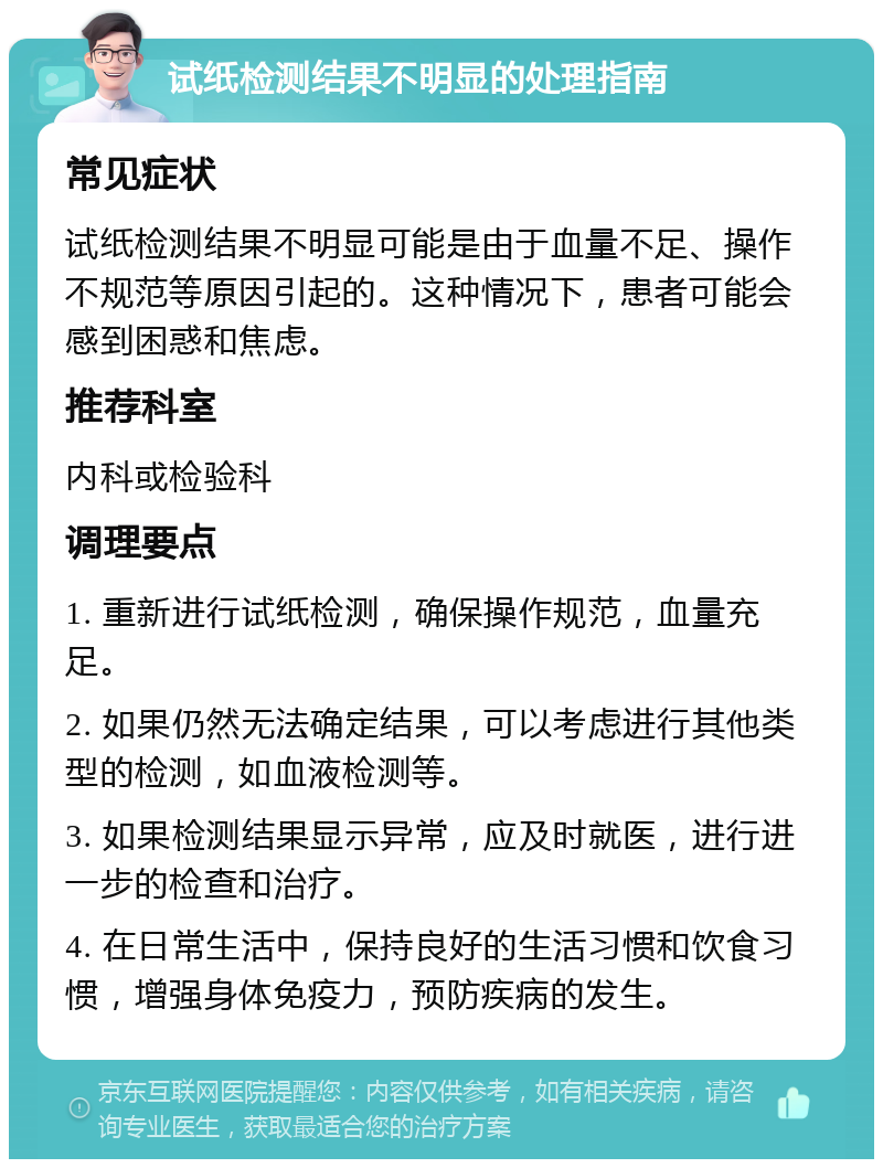 试纸检测结果不明显的处理指南 常见症状 试纸检测结果不明显可能是由于血量不足、操作不规范等原因引起的。这种情况下，患者可能会感到困惑和焦虑。 推荐科室 内科或检验科 调理要点 1. 重新进行试纸检测，确保操作规范，血量充足。 2. 如果仍然无法确定结果，可以考虑进行其他类型的检测，如血液检测等。 3. 如果检测结果显示异常，应及时就医，进行进一步的检查和治疗。 4. 在日常生活中，保持良好的生活习惯和饮食习惯，增强身体免疫力，预防疾病的发生。