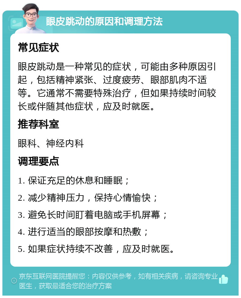 眼皮跳动的原因和调理方法 常见症状 眼皮跳动是一种常见的症状，可能由多种原因引起，包括精神紧张、过度疲劳、眼部肌肉不适等。它通常不需要特殊治疗，但如果持续时间较长或伴随其他症状，应及时就医。 推荐科室 眼科、神经内科 调理要点 1. 保证充足的休息和睡眠； 2. 减少精神压力，保持心情愉快； 3. 避免长时间盯着电脑或手机屏幕； 4. 进行适当的眼部按摩和热敷； 5. 如果症状持续不改善，应及时就医。