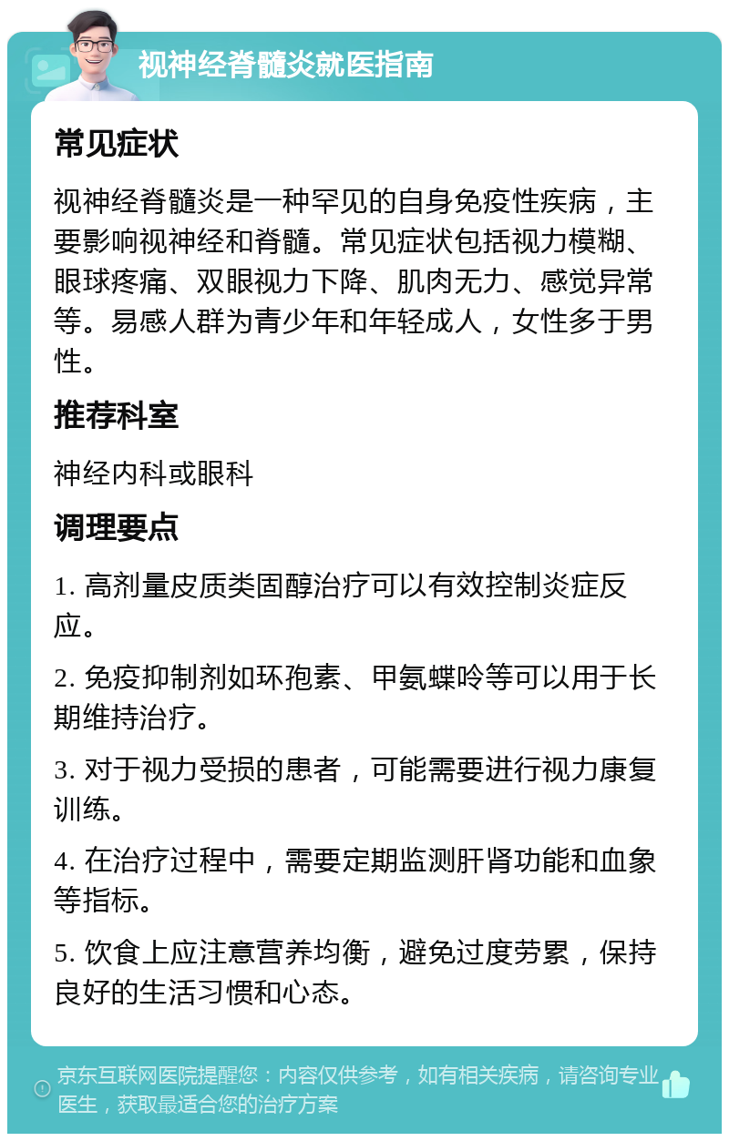 视神经脊髓炎就医指南 常见症状 视神经脊髓炎是一种罕见的自身免疫性疾病，主要影响视神经和脊髓。常见症状包括视力模糊、眼球疼痛、双眼视力下降、肌肉无力、感觉异常等。易感人群为青少年和年轻成人，女性多于男性。 推荐科室 神经内科或眼科 调理要点 1. 高剂量皮质类固醇治疗可以有效控制炎症反应。 2. 免疫抑制剂如环孢素、甲氨蝶呤等可以用于长期维持治疗。 3. 对于视力受损的患者，可能需要进行视力康复训练。 4. 在治疗过程中，需要定期监测肝肾功能和血象等指标。 5. 饮食上应注意营养均衡，避免过度劳累，保持良好的生活习惯和心态。