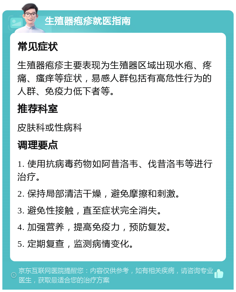 生殖器疱疹就医指南 常见症状 生殖器疱疹主要表现为生殖器区域出现水疱、疼痛、瘙痒等症状，易感人群包括有高危性行为的人群、免疫力低下者等。 推荐科室 皮肤科或性病科 调理要点 1. 使用抗病毒药物如阿昔洛韦、伐昔洛韦等进行治疗。 2. 保持局部清洁干燥，避免摩擦和刺激。 3. 避免性接触，直至症状完全消失。 4. 加强营养，提高免疫力，预防复发。 5. 定期复查，监测病情变化。