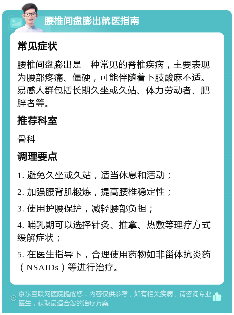 腰椎间盘膨出就医指南 常见症状 腰椎间盘膨出是一种常见的脊椎疾病，主要表现为腰部疼痛、僵硬，可能伴随着下肢酸麻不适。易感人群包括长期久坐或久站、体力劳动者、肥胖者等。 推荐科室 骨科 调理要点 1. 避免久坐或久站，适当休息和活动； 2. 加强腰背肌锻炼，提高腰椎稳定性； 3. 使用护腰保护，减轻腰部负担； 4. 哺乳期可以选择针灸、推拿、热敷等理疗方式缓解症状； 5. 在医生指导下，合理使用药物如非甾体抗炎药（NSAIDs）等进行治疗。