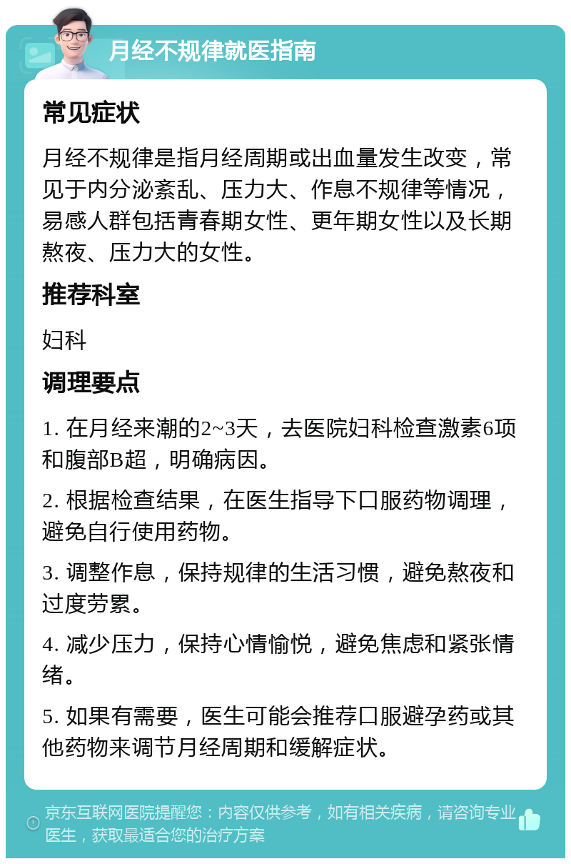 月经不规律就医指南 常见症状 月经不规律是指月经周期或出血量发生改变，常见于内分泌紊乱、压力大、作息不规律等情况，易感人群包括青春期女性、更年期女性以及长期熬夜、压力大的女性。 推荐科室 妇科 调理要点 1. 在月经来潮的2~3天，去医院妇科检查激素6项和腹部B超，明确病因。 2. 根据检查结果，在医生指导下口服药物调理，避免自行使用药物。 3. 调整作息，保持规律的生活习惯，避免熬夜和过度劳累。 4. 减少压力，保持心情愉悦，避免焦虑和紧张情绪。 5. 如果有需要，医生可能会推荐口服避孕药或其他药物来调节月经周期和缓解症状。