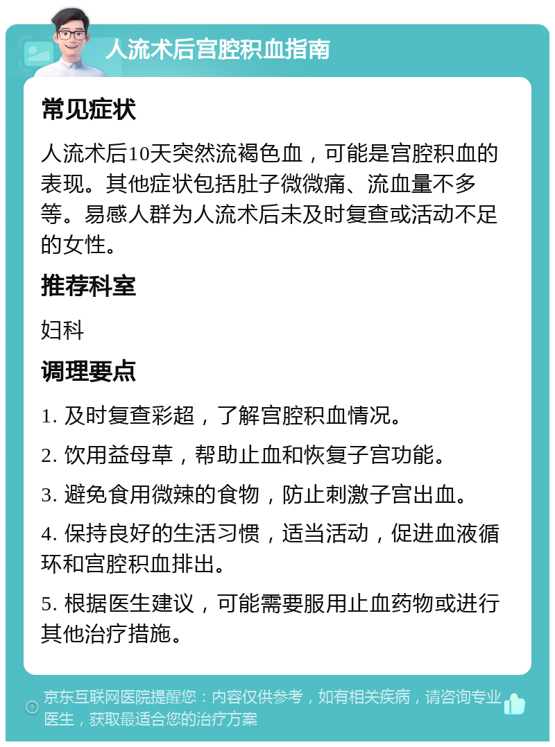 人流术后宫腔积血指南 常见症状 人流术后10天突然流褐色血，可能是宫腔积血的表现。其他症状包括肚子微微痛、流血量不多等。易感人群为人流术后未及时复查或活动不足的女性。 推荐科室 妇科 调理要点 1. 及时复查彩超，了解宫腔积血情况。 2. 饮用益母草，帮助止血和恢复子宫功能。 3. 避免食用微辣的食物，防止刺激子宫出血。 4. 保持良好的生活习惯，适当活动，促进血液循环和宫腔积血排出。 5. 根据医生建议，可能需要服用止血药物或进行其他治疗措施。