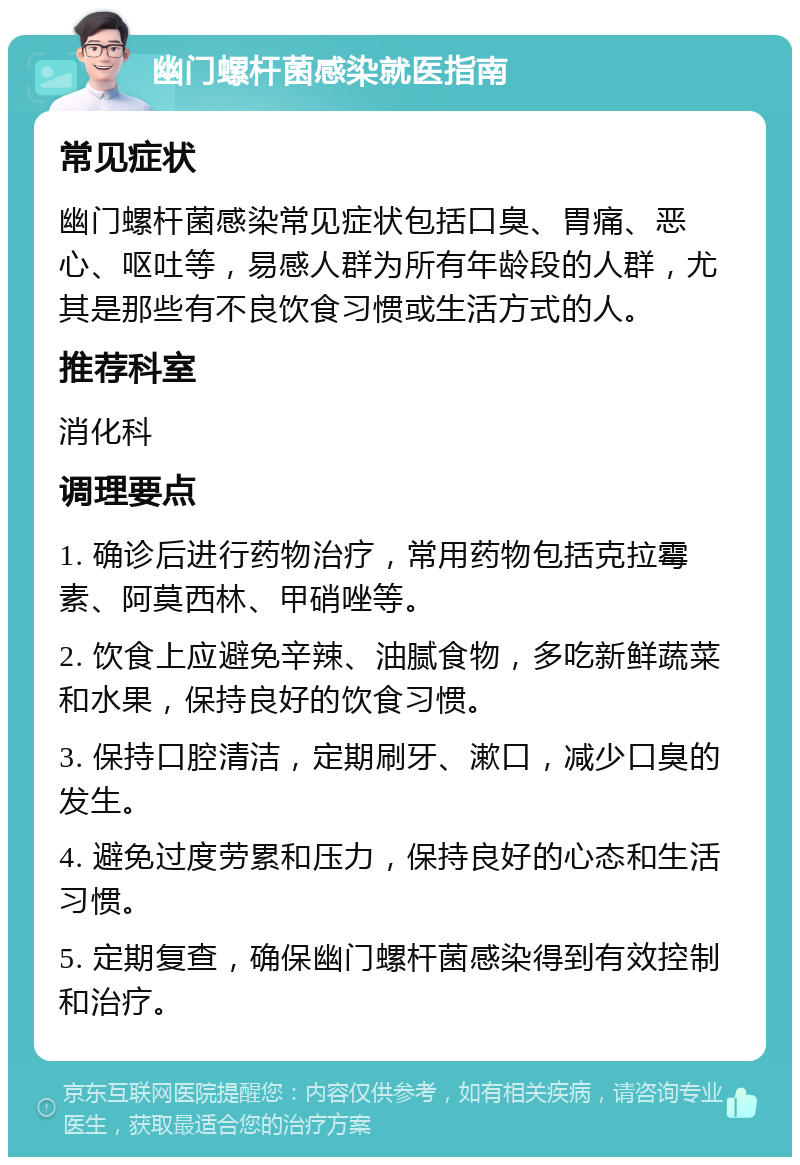 幽门螺杆菌感染就医指南 常见症状 幽门螺杆菌感染常见症状包括口臭、胃痛、恶心、呕吐等，易感人群为所有年龄段的人群，尤其是那些有不良饮食习惯或生活方式的人。 推荐科室 消化科 调理要点 1. 确诊后进行药物治疗，常用药物包括克拉霉素、阿莫西林、甲硝唑等。 2. 饮食上应避免辛辣、油腻食物，多吃新鲜蔬菜和水果，保持良好的饮食习惯。 3. 保持口腔清洁，定期刷牙、漱口，减少口臭的发生。 4. 避免过度劳累和压力，保持良好的心态和生活习惯。 5. 定期复查，确保幽门螺杆菌感染得到有效控制和治疗。