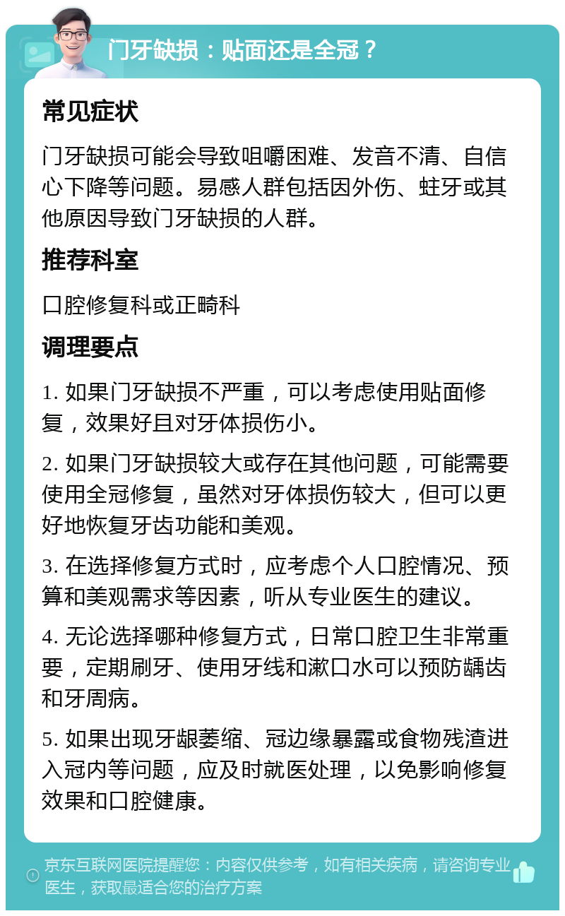 门牙缺损：贴面还是全冠？ 常见症状 门牙缺损可能会导致咀嚼困难、发音不清、自信心下降等问题。易感人群包括因外伤、蛀牙或其他原因导致门牙缺损的人群。 推荐科室 口腔修复科或正畸科 调理要点 1. 如果门牙缺损不严重，可以考虑使用贴面修复，效果好且对牙体损伤小。 2. 如果门牙缺损较大或存在其他问题，可能需要使用全冠修复，虽然对牙体损伤较大，但可以更好地恢复牙齿功能和美观。 3. 在选择修复方式时，应考虑个人口腔情况、预算和美观需求等因素，听从专业医生的建议。 4. 无论选择哪种修复方式，日常口腔卫生非常重要，定期刷牙、使用牙线和漱口水可以预防龋齿和牙周病。 5. 如果出现牙龈萎缩、冠边缘暴露或食物残渣进入冠内等问题，应及时就医处理，以免影响修复效果和口腔健康。