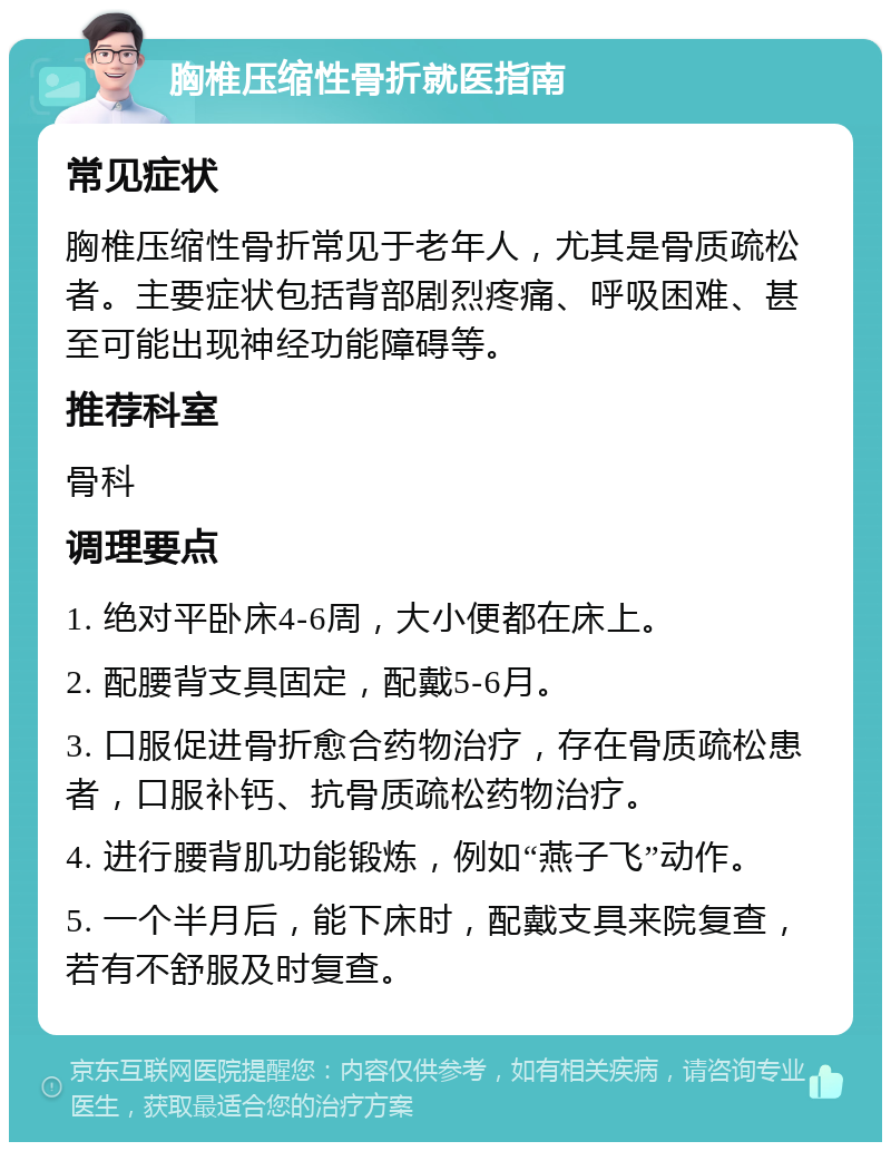 胸椎压缩性骨折就医指南 常见症状 胸椎压缩性骨折常见于老年人，尤其是骨质疏松者。主要症状包括背部剧烈疼痛、呼吸困难、甚至可能出现神经功能障碍等。 推荐科室 骨科 调理要点 1. 绝对平卧床4-6周，大小便都在床上。 2. 配腰背支具固定，配戴5-6月。 3. 口服促进骨折愈合药物治疗，存在骨质疏松患者，口服补钙、抗骨质疏松药物治疗。 4. 进行腰背肌功能锻炼，例如“燕子飞”动作。 5. 一个半月后，能下床时，配戴支具来院复查，若有不舒服及时复查。