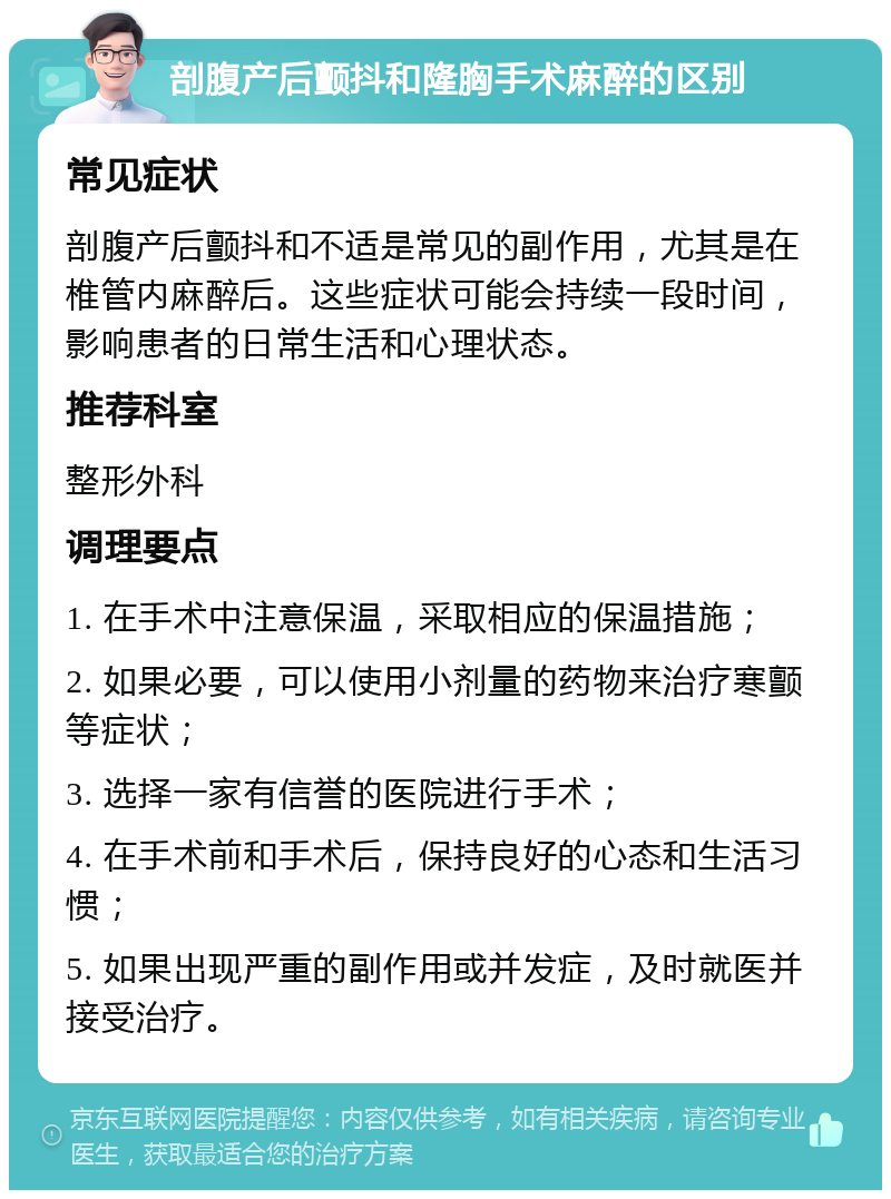 剖腹产后颤抖和隆胸手术麻醉的区别 常见症状 剖腹产后颤抖和不适是常见的副作用，尤其是在椎管内麻醉后。这些症状可能会持续一段时间，影响患者的日常生活和心理状态。 推荐科室 整形外科 调理要点 1. 在手术中注意保温，采取相应的保温措施； 2. 如果必要，可以使用小剂量的药物来治疗寒颤等症状； 3. 选择一家有信誉的医院进行手术； 4. 在手术前和手术后，保持良好的心态和生活习惯； 5. 如果出现严重的副作用或并发症，及时就医并接受治疗。