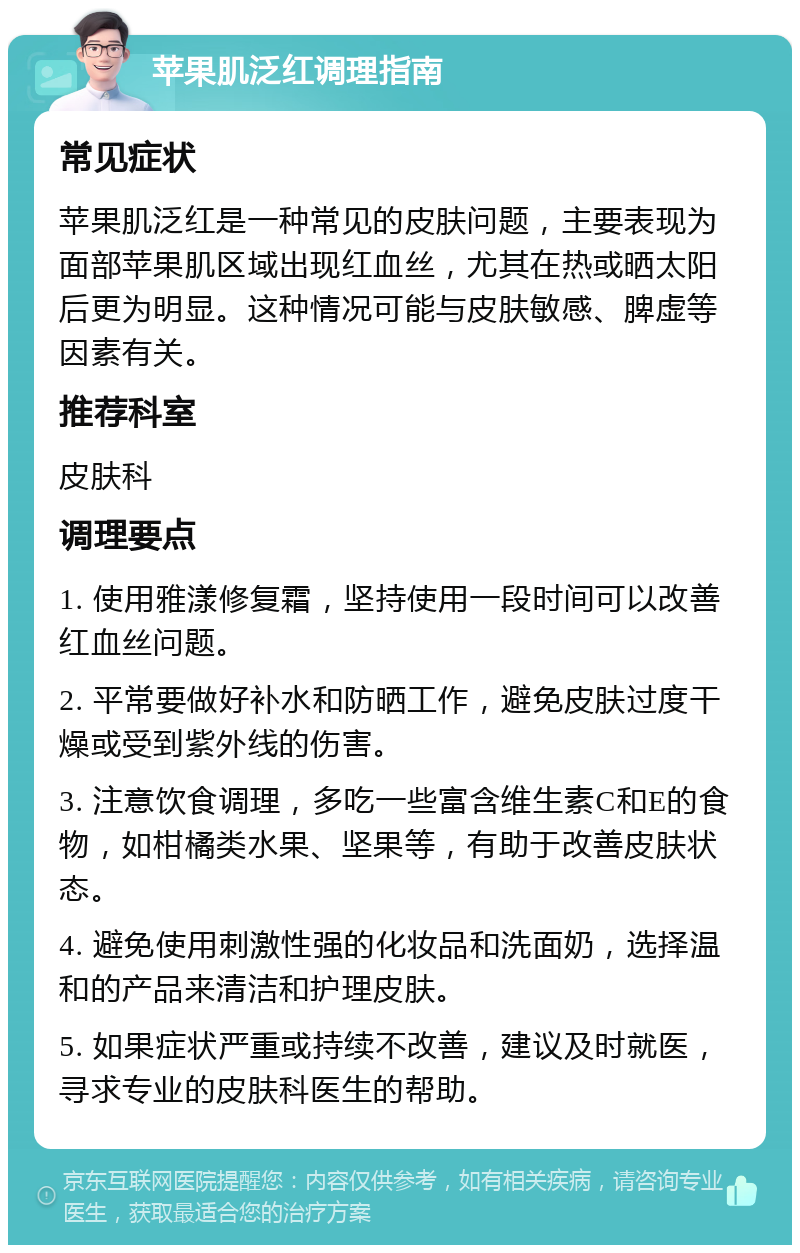 苹果肌泛红调理指南 常见症状 苹果肌泛红是一种常见的皮肤问题，主要表现为面部苹果肌区域出现红血丝，尤其在热或晒太阳后更为明显。这种情况可能与皮肤敏感、脾虚等因素有关。 推荐科室 皮肤科 调理要点 1. 使用雅漾修复霜，坚持使用一段时间可以改善红血丝问题。 2. 平常要做好补水和防晒工作，避免皮肤过度干燥或受到紫外线的伤害。 3. 注意饮食调理，多吃一些富含维生素C和E的食物，如柑橘类水果、坚果等，有助于改善皮肤状态。 4. 避免使用刺激性强的化妆品和洗面奶，选择温和的产品来清洁和护理皮肤。 5. 如果症状严重或持续不改善，建议及时就医，寻求专业的皮肤科医生的帮助。