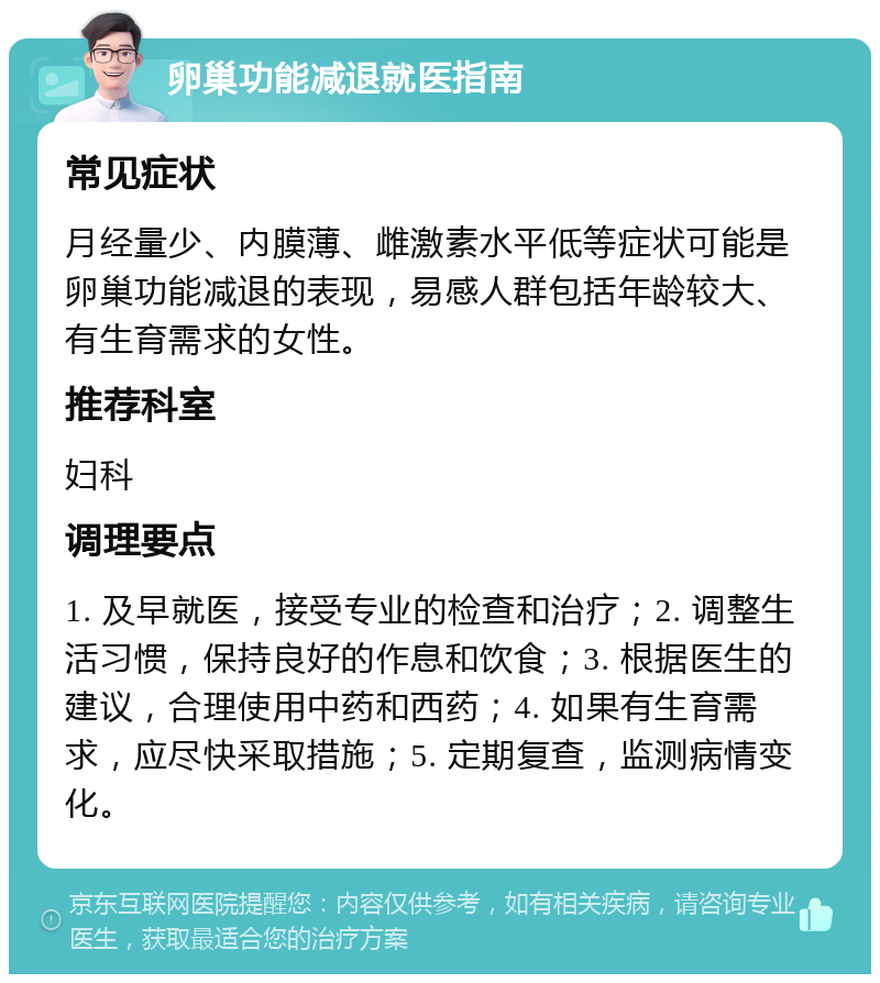 卵巢功能减退就医指南 常见症状 月经量少、内膜薄、雌激素水平低等症状可能是卵巢功能减退的表现，易感人群包括年龄较大、有生育需求的女性。 推荐科室 妇科 调理要点 1. 及早就医，接受专业的检查和治疗；2. 调整生活习惯，保持良好的作息和饮食；3. 根据医生的建议，合理使用中药和西药；4. 如果有生育需求，应尽快采取措施；5. 定期复查，监测病情变化。