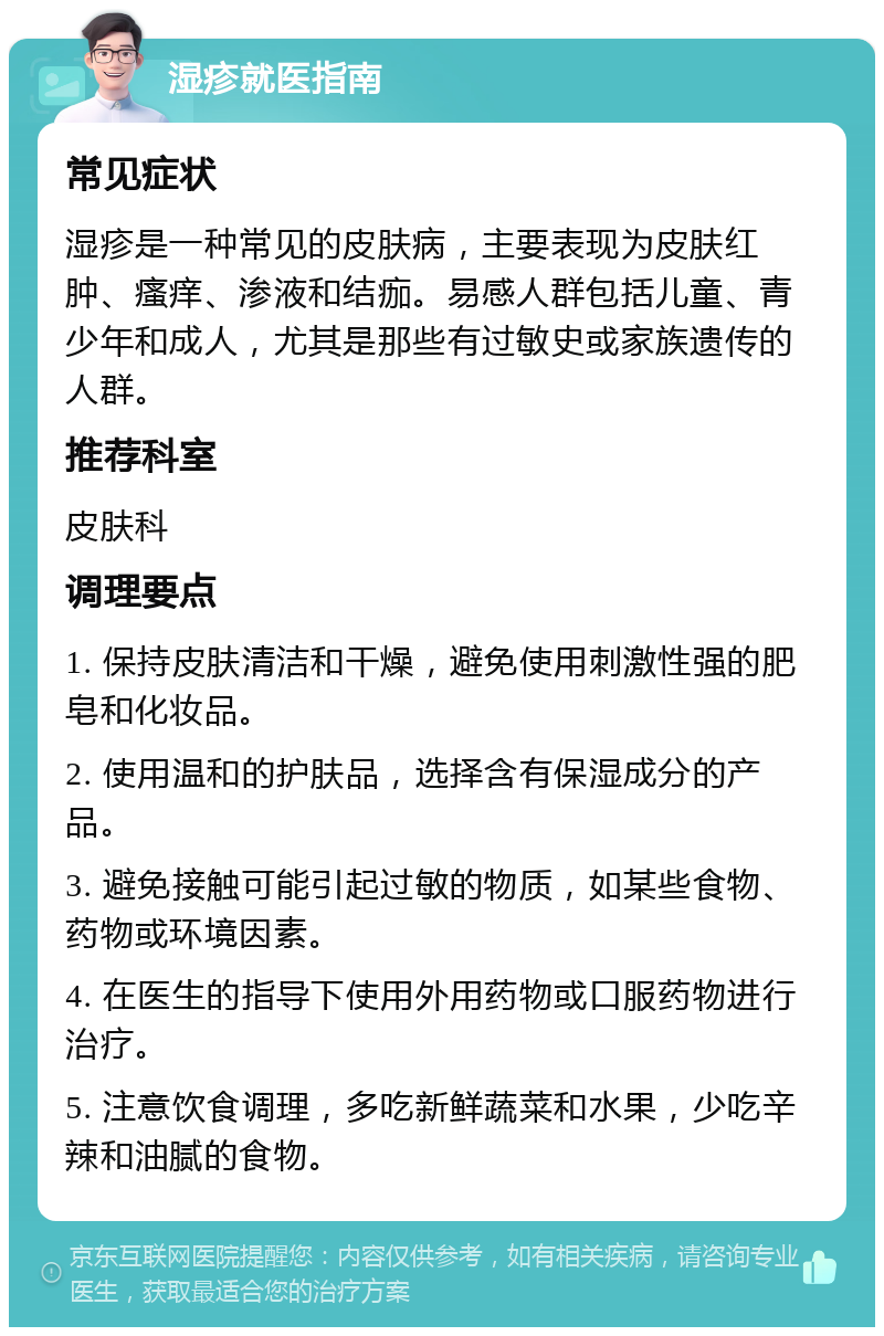 湿疹就医指南 常见症状 湿疹是一种常见的皮肤病，主要表现为皮肤红肿、瘙痒、渗液和结痂。易感人群包括儿童、青少年和成人，尤其是那些有过敏史或家族遗传的人群。 推荐科室 皮肤科 调理要点 1. 保持皮肤清洁和干燥，避免使用刺激性强的肥皂和化妆品。 2. 使用温和的护肤品，选择含有保湿成分的产品。 3. 避免接触可能引起过敏的物质，如某些食物、药物或环境因素。 4. 在医生的指导下使用外用药物或口服药物进行治疗。 5. 注意饮食调理，多吃新鲜蔬菜和水果，少吃辛辣和油腻的食物。