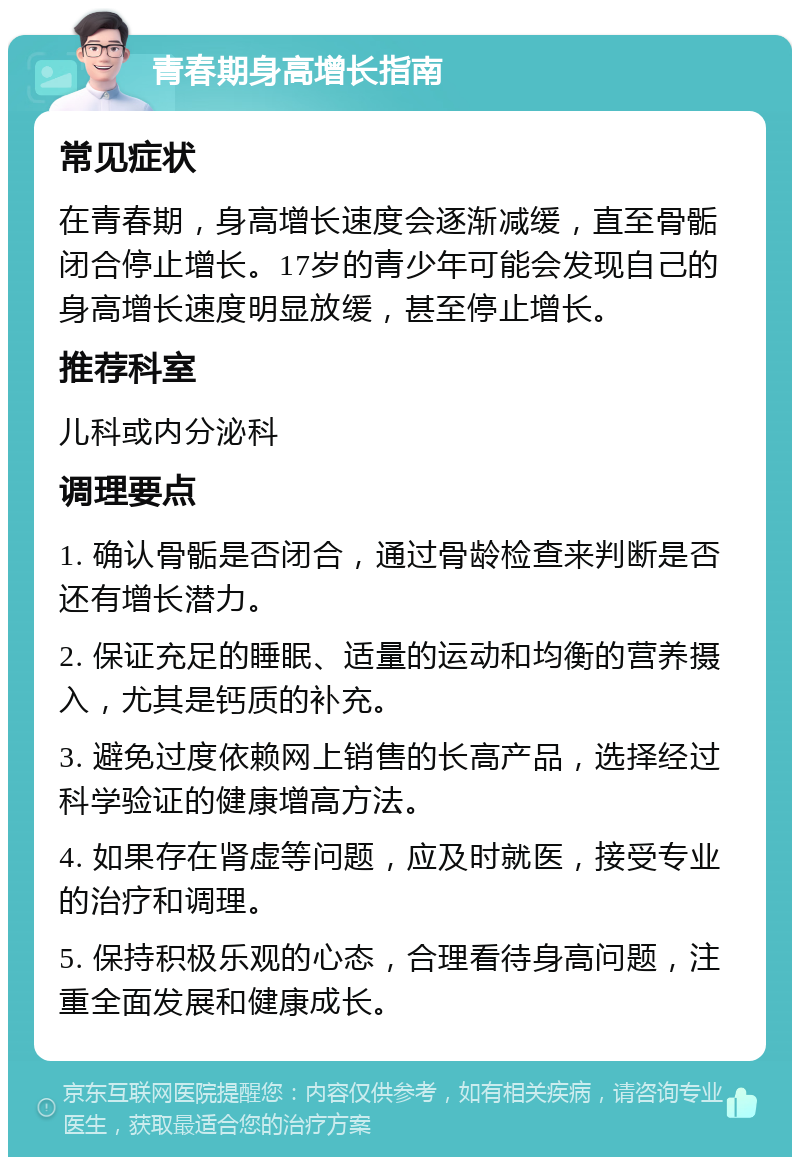 青春期身高增长指南 常见症状 在青春期，身高增长速度会逐渐减缓，直至骨骺闭合停止增长。17岁的青少年可能会发现自己的身高增长速度明显放缓，甚至停止增长。 推荐科室 儿科或内分泌科 调理要点 1. 确认骨骺是否闭合，通过骨龄检查来判断是否还有增长潜力。 2. 保证充足的睡眠、适量的运动和均衡的营养摄入，尤其是钙质的补充。 3. 避免过度依赖网上销售的长高产品，选择经过科学验证的健康增高方法。 4. 如果存在肾虚等问题，应及时就医，接受专业的治疗和调理。 5. 保持积极乐观的心态，合理看待身高问题，注重全面发展和健康成长。