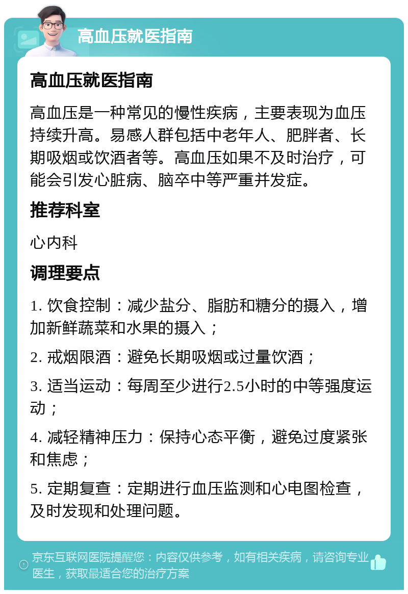 高血压就医指南 高血压就医指南 高血压是一种常见的慢性疾病，主要表现为血压持续升高。易感人群包括中老年人、肥胖者、长期吸烟或饮酒者等。高血压如果不及时治疗，可能会引发心脏病、脑卒中等严重并发症。 推荐科室 心内科 调理要点 1. 饮食控制：减少盐分、脂肪和糖分的摄入，增加新鲜蔬菜和水果的摄入； 2. 戒烟限酒：避免长期吸烟或过量饮酒； 3. 适当运动：每周至少进行2.5小时的中等强度运动； 4. 减轻精神压力：保持心态平衡，避免过度紧张和焦虑； 5. 定期复查：定期进行血压监测和心电图检查，及时发现和处理问题。