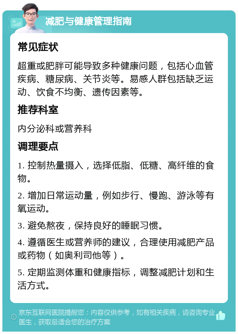 减肥与健康管理指南 常见症状 超重或肥胖可能导致多种健康问题，包括心血管疾病、糖尿病、关节炎等。易感人群包括缺乏运动、饮食不均衡、遗传因素等。 推荐科室 内分泌科或营养科 调理要点 1. 控制热量摄入，选择低脂、低糖、高纤维的食物。 2. 增加日常运动量，例如步行、慢跑、游泳等有氧运动。 3. 避免熬夜，保持良好的睡眠习惯。 4. 遵循医生或营养师的建议，合理使用减肥产品或药物（如奥利司他等）。 5. 定期监测体重和健康指标，调整减肥计划和生活方式。