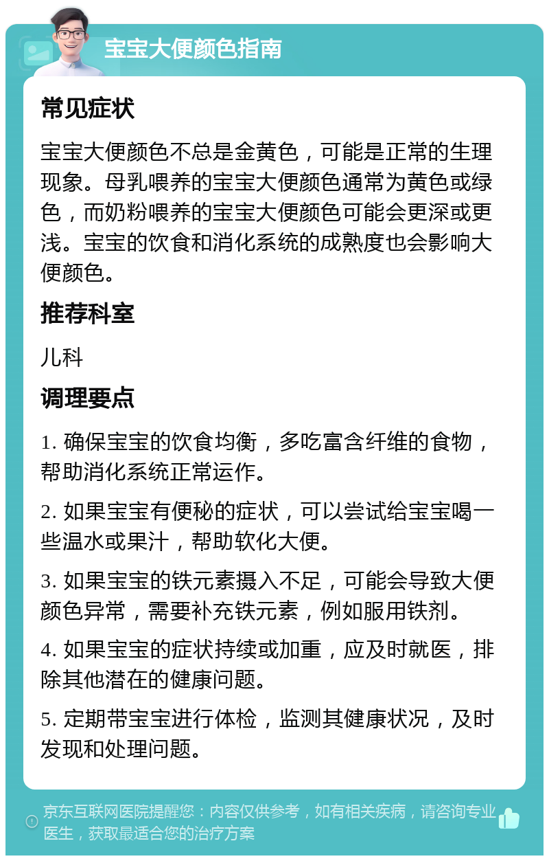 宝宝大便颜色指南 常见症状 宝宝大便颜色不总是金黄色，可能是正常的生理现象。母乳喂养的宝宝大便颜色通常为黄色或绿色，而奶粉喂养的宝宝大便颜色可能会更深或更浅。宝宝的饮食和消化系统的成熟度也会影响大便颜色。 推荐科室 儿科 调理要点 1. 确保宝宝的饮食均衡，多吃富含纤维的食物，帮助消化系统正常运作。 2. 如果宝宝有便秘的症状，可以尝试给宝宝喝一些温水或果汁，帮助软化大便。 3. 如果宝宝的铁元素摄入不足，可能会导致大便颜色异常，需要补充铁元素，例如服用铁剂。 4. 如果宝宝的症状持续或加重，应及时就医，排除其他潜在的健康问题。 5. 定期带宝宝进行体检，监测其健康状况，及时发现和处理问题。