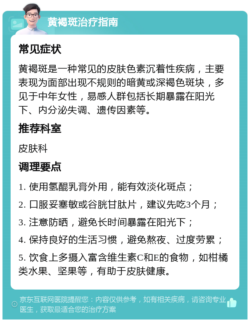 黄褐斑治疗指南 常见症状 黄褐斑是一种常见的皮肤色素沉着性疾病，主要表现为面部出现不规则的暗黄或深褐色斑块，多见于中年女性，易感人群包括长期暴露在阳光下、内分泌失调、遗传因素等。 推荐科室 皮肤科 调理要点 1. 使用氢醌乳膏外用，能有效淡化斑点； 2. 口服妥塞敏或谷胱甘肽片，建议先吃3个月； 3. 注意防晒，避免长时间暴露在阳光下； 4. 保持良好的生活习惯，避免熬夜、过度劳累； 5. 饮食上多摄入富含维生素C和E的食物，如柑橘类水果、坚果等，有助于皮肤健康。