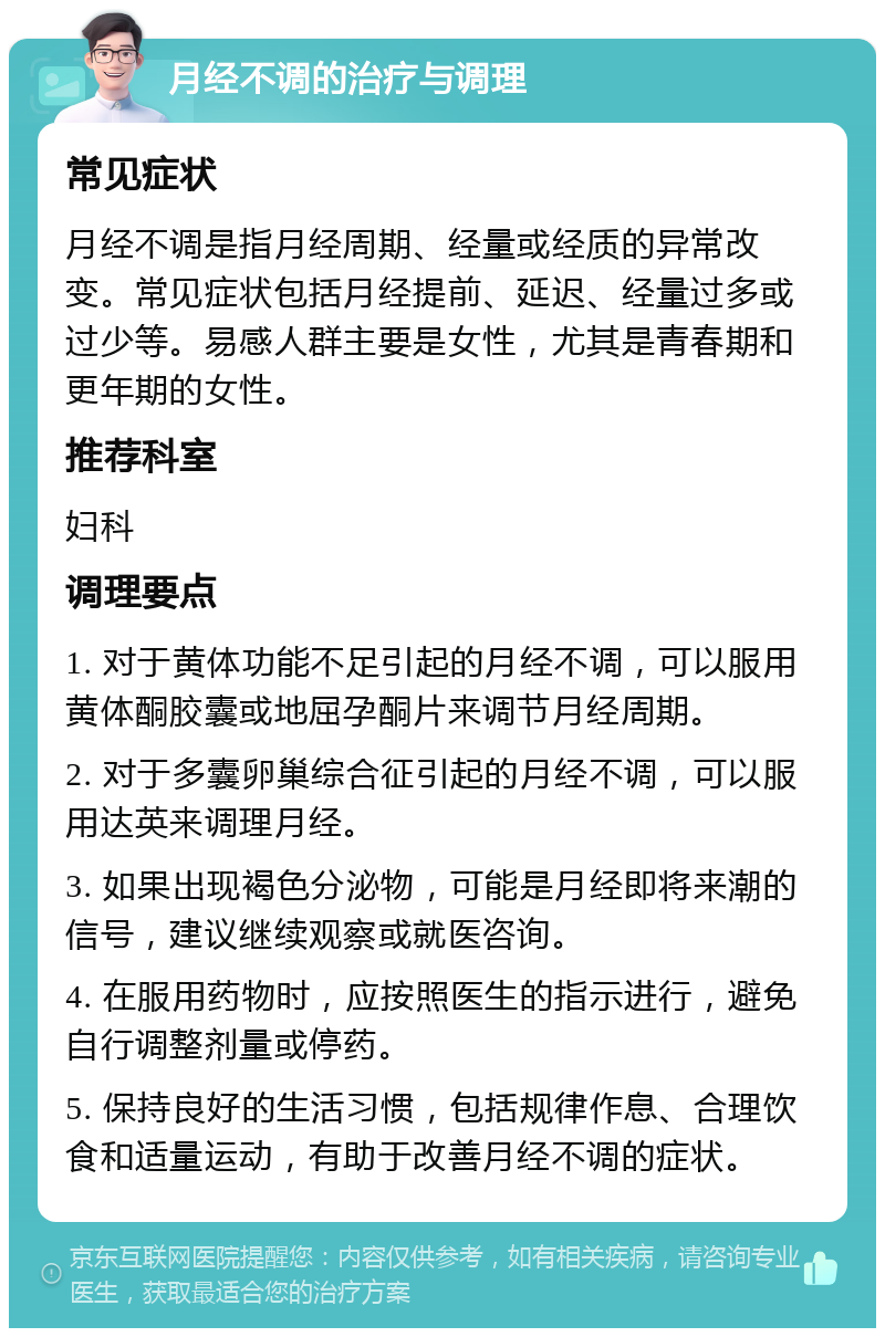 月经不调的治疗与调理 常见症状 月经不调是指月经周期、经量或经质的异常改变。常见症状包括月经提前、延迟、经量过多或过少等。易感人群主要是女性，尤其是青春期和更年期的女性。 推荐科室 妇科 调理要点 1. 对于黄体功能不足引起的月经不调，可以服用黄体酮胶囊或地屈孕酮片来调节月经周期。 2. 对于多囊卵巢综合征引起的月经不调，可以服用达英来调理月经。 3. 如果出现褐色分泌物，可能是月经即将来潮的信号，建议继续观察或就医咨询。 4. 在服用药物时，应按照医生的指示进行，避免自行调整剂量或停药。 5. 保持良好的生活习惯，包括规律作息、合理饮食和适量运动，有助于改善月经不调的症状。