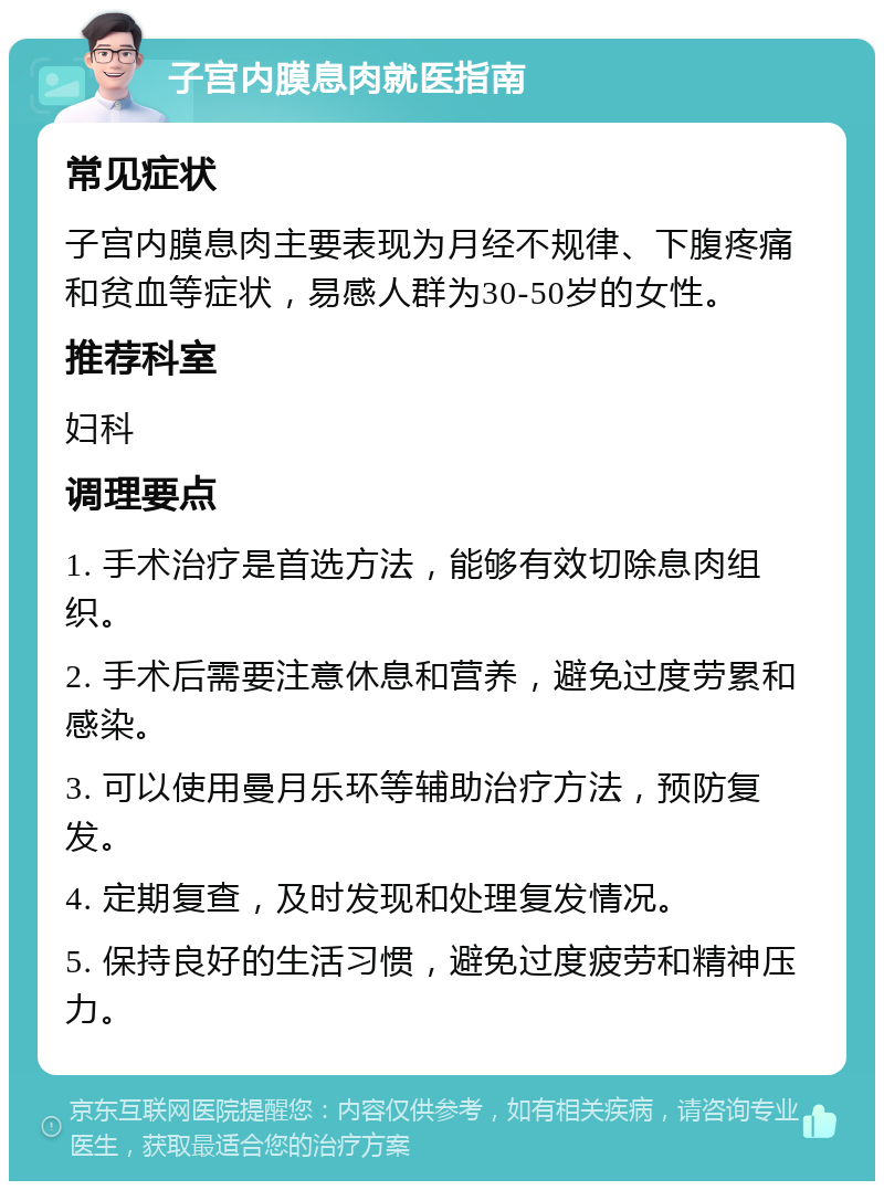 子宫内膜息肉就医指南 常见症状 子宫内膜息肉主要表现为月经不规律、下腹疼痛和贫血等症状，易感人群为30-50岁的女性。 推荐科室 妇科 调理要点 1. 手术治疗是首选方法，能够有效切除息肉组织。 2. 手术后需要注意休息和营养，避免过度劳累和感染。 3. 可以使用曼月乐环等辅助治疗方法，预防复发。 4. 定期复查，及时发现和处理复发情况。 5. 保持良好的生活习惯，避免过度疲劳和精神压力。