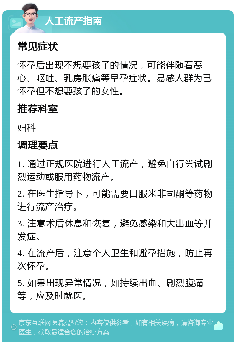 人工流产指南 常见症状 怀孕后出现不想要孩子的情况，可能伴随着恶心、呕吐、乳房胀痛等早孕症状。易感人群为已怀孕但不想要孩子的女性。 推荐科室 妇科 调理要点 1. 通过正规医院进行人工流产，避免自行尝试剧烈运动或服用药物流产。 2. 在医生指导下，可能需要口服米非司酮等药物进行流产治疗。 3. 注意术后休息和恢复，避免感染和大出血等并发症。 4. 在流产后，注意个人卫生和避孕措施，防止再次怀孕。 5. 如果出现异常情况，如持续出血、剧烈腹痛等，应及时就医。