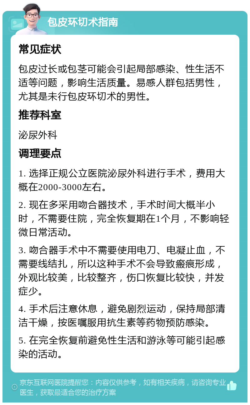 包皮环切术指南 常见症状 包皮过长或包茎可能会引起局部感染、性生活不适等问题，影响生活质量。易感人群包括男性，尤其是未行包皮环切术的男性。 推荐科室 泌尿外科 调理要点 1. 选择正规公立医院泌尿外科进行手术，费用大概在2000-3000左右。 2. 现在多采用吻合器技术，手术时间大概半小时，不需要住院，完全恢复期在1个月，不影响轻微日常活动。 3. 吻合器手术中不需要使用电刀、电凝止血，不需要线结扎，所以这种手术不会导致瘢痕形成，外观比较美，比较整齐，伤口恢复比较快，并发症少。 4. 手术后注意休息，避免剧烈运动，保持局部清洁干燥，按医嘱服用抗生素等药物预防感染。 5. 在完全恢复前避免性生活和游泳等可能引起感染的活动。