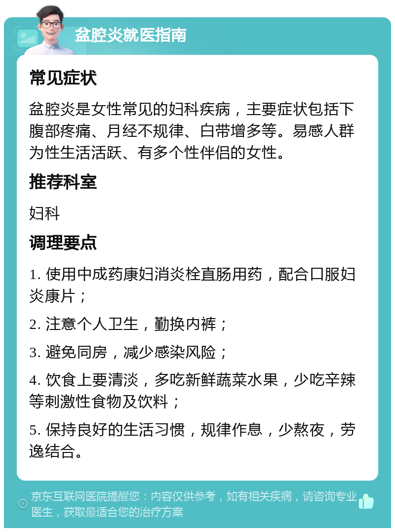 盆腔炎就医指南 常见症状 盆腔炎是女性常见的妇科疾病，主要症状包括下腹部疼痛、月经不规律、白带增多等。易感人群为性生活活跃、有多个性伴侣的女性。 推荐科室 妇科 调理要点 1. 使用中成药康妇消炎栓直肠用药，配合口服妇炎康片； 2. 注意个人卫生，勤换内裤； 3. 避免同房，减少感染风险； 4. 饮食上要清淡，多吃新鲜蔬菜水果，少吃辛辣等刺激性食物及饮料； 5. 保持良好的生活习惯，规律作息，少熬夜，劳逸结合。