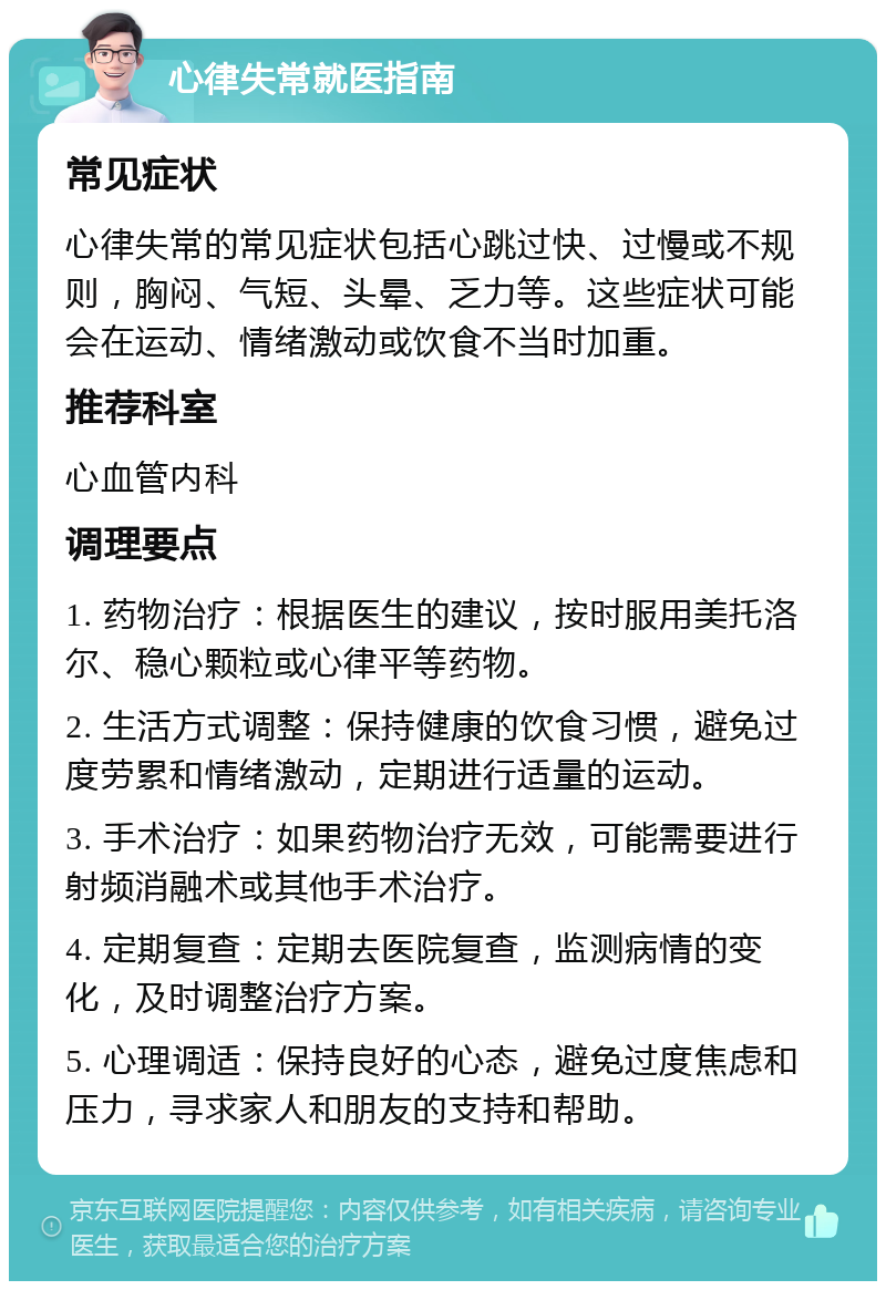 心律失常就医指南 常见症状 心律失常的常见症状包括心跳过快、过慢或不规则，胸闷、气短、头晕、乏力等。这些症状可能会在运动、情绪激动或饮食不当时加重。 推荐科室 心血管内科 调理要点 1. 药物治疗：根据医生的建议，按时服用美托洛尔、稳心颗粒或心律平等药物。 2. 生活方式调整：保持健康的饮食习惯，避免过度劳累和情绪激动，定期进行适量的运动。 3. 手术治疗：如果药物治疗无效，可能需要进行射频消融术或其他手术治疗。 4. 定期复查：定期去医院复查，监测病情的变化，及时调整治疗方案。 5. 心理调适：保持良好的心态，避免过度焦虑和压力，寻求家人和朋友的支持和帮助。