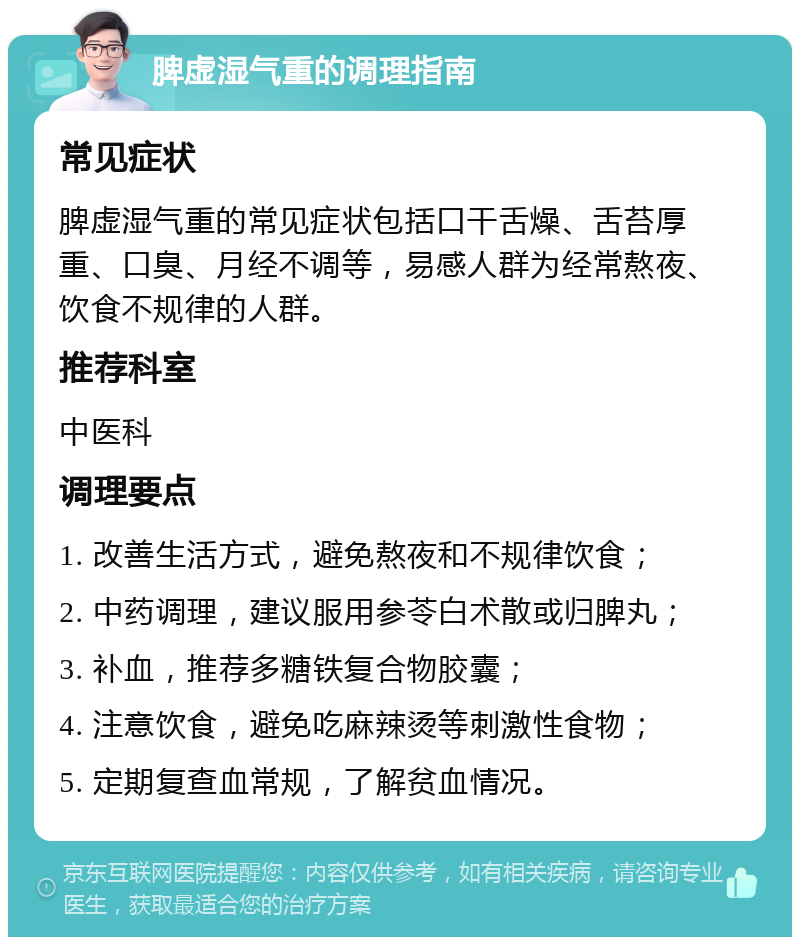 脾虚湿气重的调理指南 常见症状 脾虚湿气重的常见症状包括口干舌燥、舌苔厚重、口臭、月经不调等，易感人群为经常熬夜、饮食不规律的人群。 推荐科室 中医科 调理要点 1. 改善生活方式，避免熬夜和不规律饮食； 2. 中药调理，建议服用参苓白术散或归脾丸； 3. 补血，推荐多糖铁复合物胶囊； 4. 注意饮食，避免吃麻辣烫等刺激性食物； 5. 定期复查血常规，了解贫血情况。