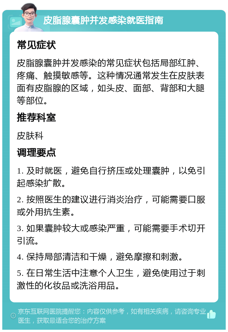 皮脂腺囊肿并发感染就医指南 常见症状 皮脂腺囊肿并发感染的常见症状包括局部红肿、疼痛、触摸敏感等。这种情况通常发生在皮肤表面有皮脂腺的区域，如头皮、面部、背部和大腿等部位。 推荐科室 皮肤科 调理要点 1. 及时就医，避免自行挤压或处理囊肿，以免引起感染扩散。 2. 按照医生的建议进行消炎治疗，可能需要口服或外用抗生素。 3. 如果囊肿较大或感染严重，可能需要手术切开引流。 4. 保持局部清洁和干燥，避免摩擦和刺激。 5. 在日常生活中注意个人卫生，避免使用过于刺激性的化妆品或洗浴用品。