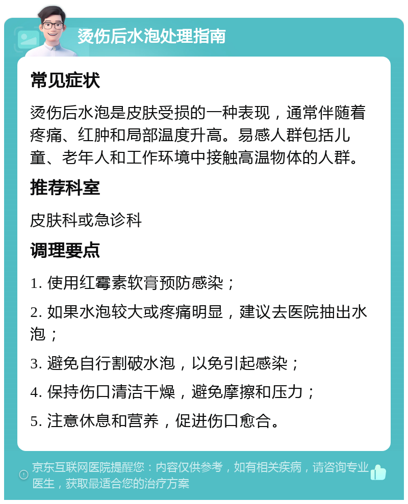 烫伤后水泡处理指南 常见症状 烫伤后水泡是皮肤受损的一种表现，通常伴随着疼痛、红肿和局部温度升高。易感人群包括儿童、老年人和工作环境中接触高温物体的人群。 推荐科室 皮肤科或急诊科 调理要点 1. 使用红霉素软膏预防感染； 2. 如果水泡较大或疼痛明显，建议去医院抽出水泡； 3. 避免自行割破水泡，以免引起感染； 4. 保持伤口清洁干燥，避免摩擦和压力； 5. 注意休息和营养，促进伤口愈合。