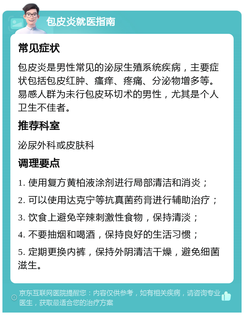 包皮炎就医指南 常见症状 包皮炎是男性常见的泌尿生殖系统疾病，主要症状包括包皮红肿、瘙痒、疼痛、分泌物增多等。易感人群为未行包皮环切术的男性，尤其是个人卫生不佳者。 推荐科室 泌尿外科或皮肤科 调理要点 1. 使用复方黄柏液涂剂进行局部清洁和消炎； 2. 可以使用达克宁等抗真菌药膏进行辅助治疗； 3. 饮食上避免辛辣刺激性食物，保持清淡； 4. 不要抽烟和喝酒，保持良好的生活习惯； 5. 定期更换内裤，保持外阴清洁干燥，避免细菌滋生。