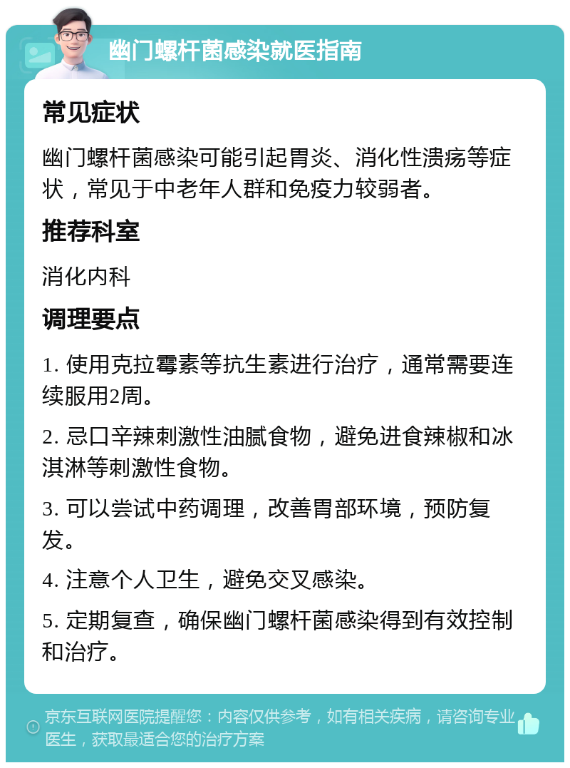 幽门螺杆菌感染就医指南 常见症状 幽门螺杆菌感染可能引起胃炎、消化性溃疡等症状，常见于中老年人群和免疫力较弱者。 推荐科室 消化内科 调理要点 1. 使用克拉霉素等抗生素进行治疗，通常需要连续服用2周。 2. 忌口辛辣刺激性油腻食物，避免进食辣椒和冰淇淋等刺激性食物。 3. 可以尝试中药调理，改善胃部环境，预防复发。 4. 注意个人卫生，避免交叉感染。 5. 定期复查，确保幽门螺杆菌感染得到有效控制和治疗。