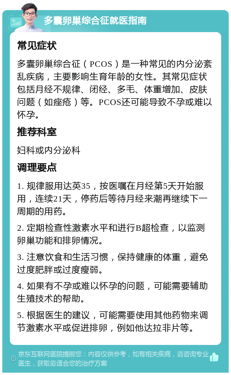 多囊卵巢综合征就医指南 常见症状 多囊卵巢综合征（PCOS）是一种常见的内分泌紊乱疾病，主要影响生育年龄的女性。其常见症状包括月经不规律、闭经、多毛、体重增加、皮肤问题（如痤疮）等。PCOS还可能导致不孕或难以怀孕。 推荐科室 妇科或内分泌科 调理要点 1. 规律服用达英35，按医嘱在月经第5天开始服用，连续21天，停药后等待月经来潮再继续下一周期的用药。 2. 定期检查性激素水平和进行B超检查，以监测卵巢功能和排卵情况。 3. 注意饮食和生活习惯，保持健康的体重，避免过度肥胖或过度瘦弱。 4. 如果有不孕或难以怀孕的问题，可能需要辅助生殖技术的帮助。 5. 根据医生的建议，可能需要使用其他药物来调节激素水平或促进排卵，例如他达拉非片等。