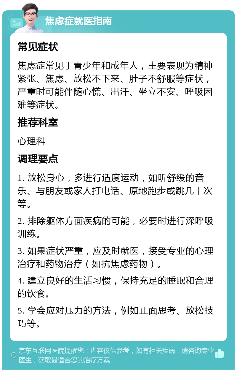 焦虑症就医指南 常见症状 焦虑症常见于青少年和成年人，主要表现为精神紧张、焦虑、放松不下来、肚子不舒服等症状，严重时可能伴随心慌、出汗、坐立不安、呼吸困难等症状。 推荐科室 心理科 调理要点 1. 放松身心，多进行适度运动，如听舒缓的音乐、与朋友或家人打电话、原地跑步或跳几十次等。 2. 排除躯体方面疾病的可能，必要时进行深呼吸训练。 3. 如果症状严重，应及时就医，接受专业的心理治疗和药物治疗（如抗焦虑药物）。 4. 建立良好的生活习惯，保持充足的睡眠和合理的饮食。 5. 学会应对压力的方法，例如正面思考、放松技巧等。