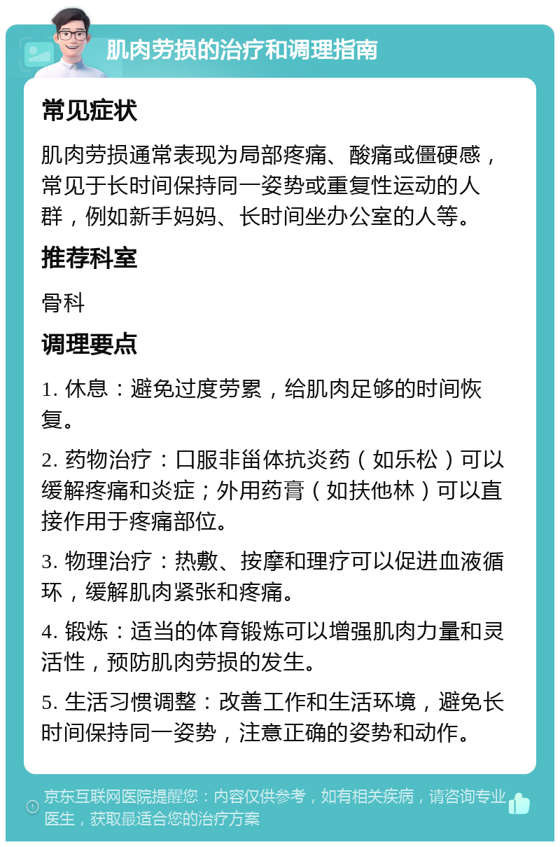 肌肉劳损的治疗和调理指南 常见症状 肌肉劳损通常表现为局部疼痛、酸痛或僵硬感，常见于长时间保持同一姿势或重复性运动的人群，例如新手妈妈、长时间坐办公室的人等。 推荐科室 骨科 调理要点 1. 休息：避免过度劳累，给肌肉足够的时间恢复。 2. 药物治疗：口服非甾体抗炎药（如乐松）可以缓解疼痛和炎症；外用药膏（如扶他林）可以直接作用于疼痛部位。 3. 物理治疗：热敷、按摩和理疗可以促进血液循环，缓解肌肉紧张和疼痛。 4. 锻炼：适当的体育锻炼可以增强肌肉力量和灵活性，预防肌肉劳损的发生。 5. 生活习惯调整：改善工作和生活环境，避免长时间保持同一姿势，注意正确的姿势和动作。