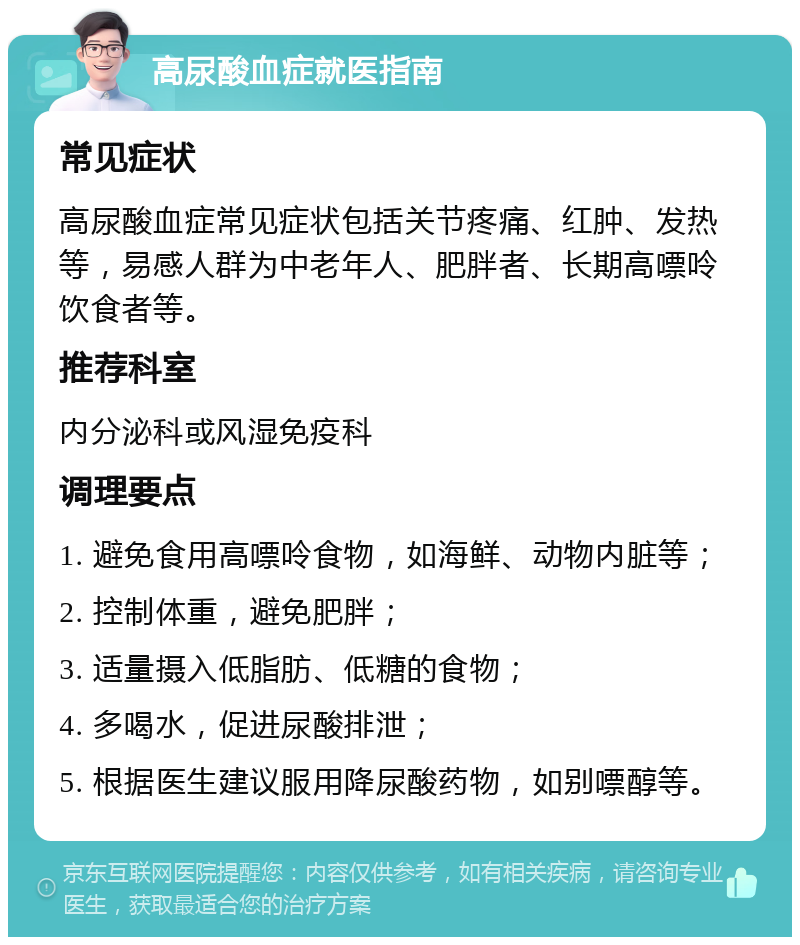 高尿酸血症就医指南 常见症状 高尿酸血症常见症状包括关节疼痛、红肿、发热等，易感人群为中老年人、肥胖者、长期高嘌呤饮食者等。 推荐科室 内分泌科或风湿免疫科 调理要点 1. 避免食用高嘌呤食物，如海鲜、动物内脏等； 2. 控制体重，避免肥胖； 3. 适量摄入低脂肪、低糖的食物； 4. 多喝水，促进尿酸排泄； 5. 根据医生建议服用降尿酸药物，如别嘌醇等。