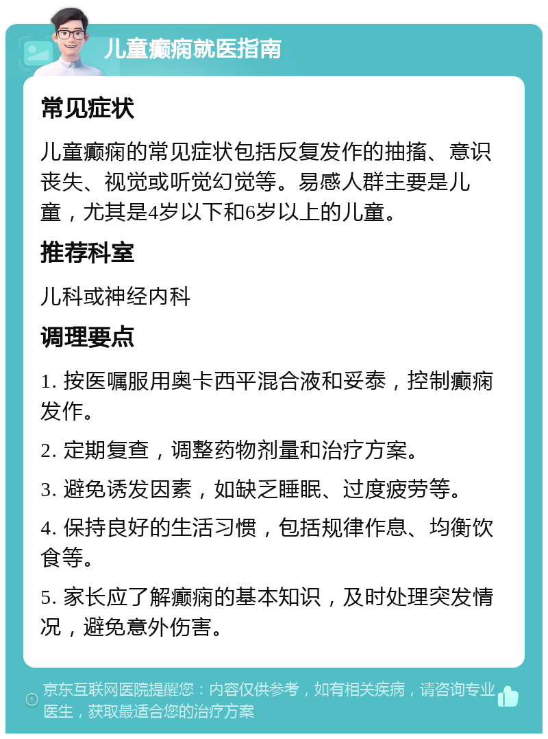 儿童癫痫就医指南 常见症状 儿童癫痫的常见症状包括反复发作的抽搐、意识丧失、视觉或听觉幻觉等。易感人群主要是儿童，尤其是4岁以下和6岁以上的儿童。 推荐科室 儿科或神经内科 调理要点 1. 按医嘱服用奥卡西平混合液和妥泰，控制癫痫发作。 2. 定期复查，调整药物剂量和治疗方案。 3. 避免诱发因素，如缺乏睡眠、过度疲劳等。 4. 保持良好的生活习惯，包括规律作息、均衡饮食等。 5. 家长应了解癫痫的基本知识，及时处理突发情况，避免意外伤害。