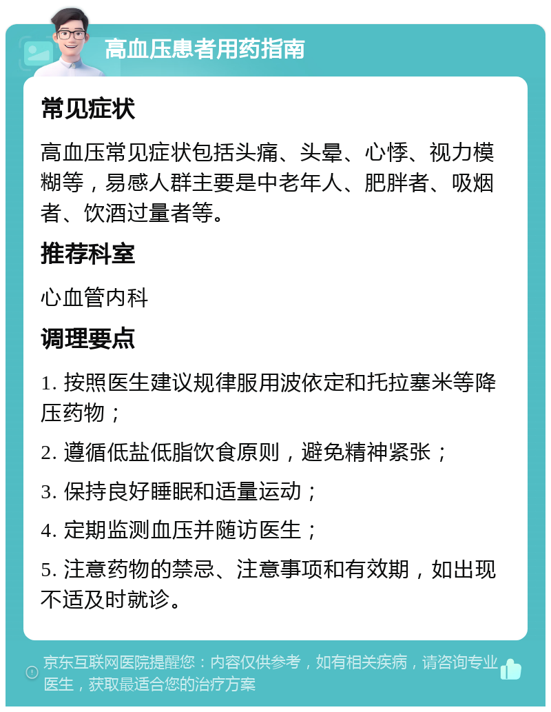 高血压患者用药指南 常见症状 高血压常见症状包括头痛、头晕、心悸、视力模糊等，易感人群主要是中老年人、肥胖者、吸烟者、饮酒过量者等。 推荐科室 心血管内科 调理要点 1. 按照医生建议规律服用波依定和托拉塞米等降压药物； 2. 遵循低盐低脂饮食原则，避免精神紧张； 3. 保持良好睡眠和适量运动； 4. 定期监测血压并随访医生； 5. 注意药物的禁忌、注意事项和有效期，如出现不适及时就诊。