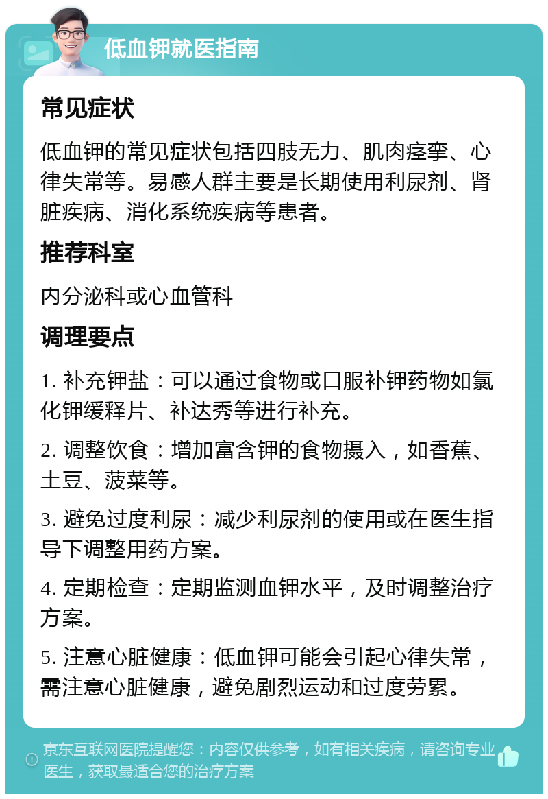 低血钾就医指南 常见症状 低血钾的常见症状包括四肢无力、肌肉痉挛、心律失常等。易感人群主要是长期使用利尿剂、肾脏疾病、消化系统疾病等患者。 推荐科室 内分泌科或心血管科 调理要点 1. 补充钾盐：可以通过食物或口服补钾药物如氯化钾缓释片、补达秀等进行补充。 2. 调整饮食：增加富含钾的食物摄入，如香蕉、土豆、菠菜等。 3. 避免过度利尿：减少利尿剂的使用或在医生指导下调整用药方案。 4. 定期检查：定期监测血钾水平，及时调整治疗方案。 5. 注意心脏健康：低血钾可能会引起心律失常，需注意心脏健康，避免剧烈运动和过度劳累。