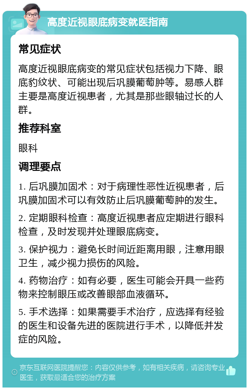 高度近视眼底病变就医指南 常见症状 高度近视眼底病变的常见症状包括视力下降、眼底豹纹状、可能出现后巩膜葡萄肿等。易感人群主要是高度近视患者，尤其是那些眼轴过长的人群。 推荐科室 眼科 调理要点 1. 后巩膜加固术：对于病理性恶性近视患者，后巩膜加固术可以有效防止后巩膜葡萄肿的发生。 2. 定期眼科检查：高度近视患者应定期进行眼科检查，及时发现并处理眼底病变。 3. 保护视力：避免长时间近距离用眼，注意用眼卫生，减少视力损伤的风险。 4. 药物治疗：如有必要，医生可能会开具一些药物来控制眼压或改善眼部血液循环。 5. 手术选择：如果需要手术治疗，应选择有经验的医生和设备先进的医院进行手术，以降低并发症的风险。