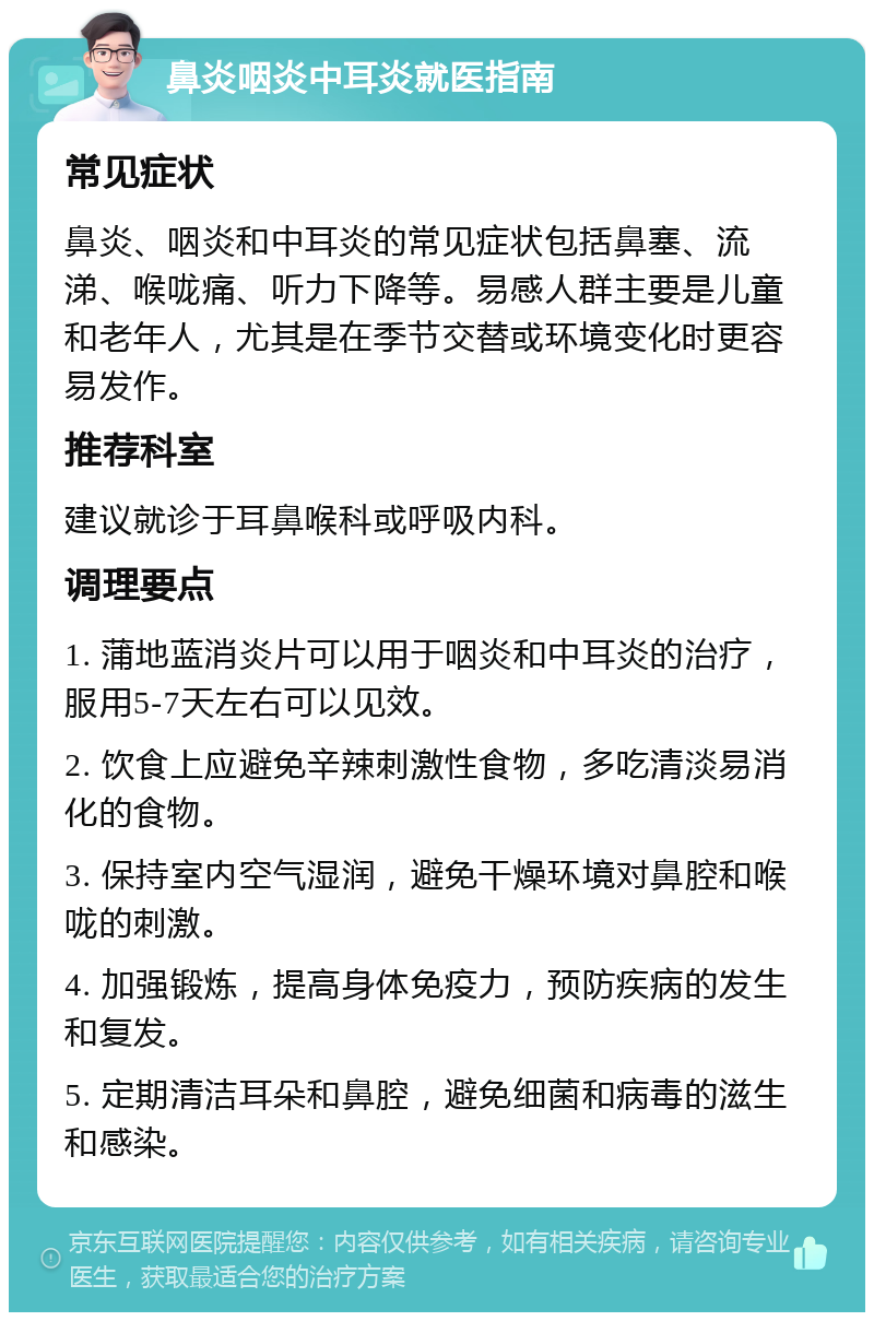 鼻炎咽炎中耳炎就医指南 常见症状 鼻炎、咽炎和中耳炎的常见症状包括鼻塞、流涕、喉咙痛、听力下降等。易感人群主要是儿童和老年人，尤其是在季节交替或环境变化时更容易发作。 推荐科室 建议就诊于耳鼻喉科或呼吸内科。 调理要点 1. 蒲地蓝消炎片可以用于咽炎和中耳炎的治疗，服用5-7天左右可以见效。 2. 饮食上应避免辛辣刺激性食物，多吃清淡易消化的食物。 3. 保持室内空气湿润，避免干燥环境对鼻腔和喉咙的刺激。 4. 加强锻炼，提高身体免疫力，预防疾病的发生和复发。 5. 定期清洁耳朵和鼻腔，避免细菌和病毒的滋生和感染。