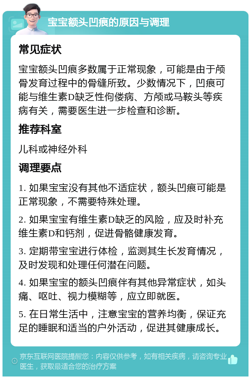 宝宝额头凹痕的原因与调理 常见症状 宝宝额头凹痕多数属于正常现象，可能是由于颅骨发育过程中的骨缝所致。少数情况下，凹痕可能与维生素D缺乏性佝偻病、方颅或马鞍头等疾病有关，需要医生进一步检查和诊断。 推荐科室 儿科或神经外科 调理要点 1. 如果宝宝没有其他不适症状，额头凹痕可能是正常现象，不需要特殊处理。 2. 如果宝宝有维生素D缺乏的风险，应及时补充维生素D和钙剂，促进骨骼健康发育。 3. 定期带宝宝进行体检，监测其生长发育情况，及时发现和处理任何潜在问题。 4. 如果宝宝的额头凹痕伴有其他异常症状，如头痛、呕吐、视力模糊等，应立即就医。 5. 在日常生活中，注意宝宝的营养均衡，保证充足的睡眠和适当的户外活动，促进其健康成长。