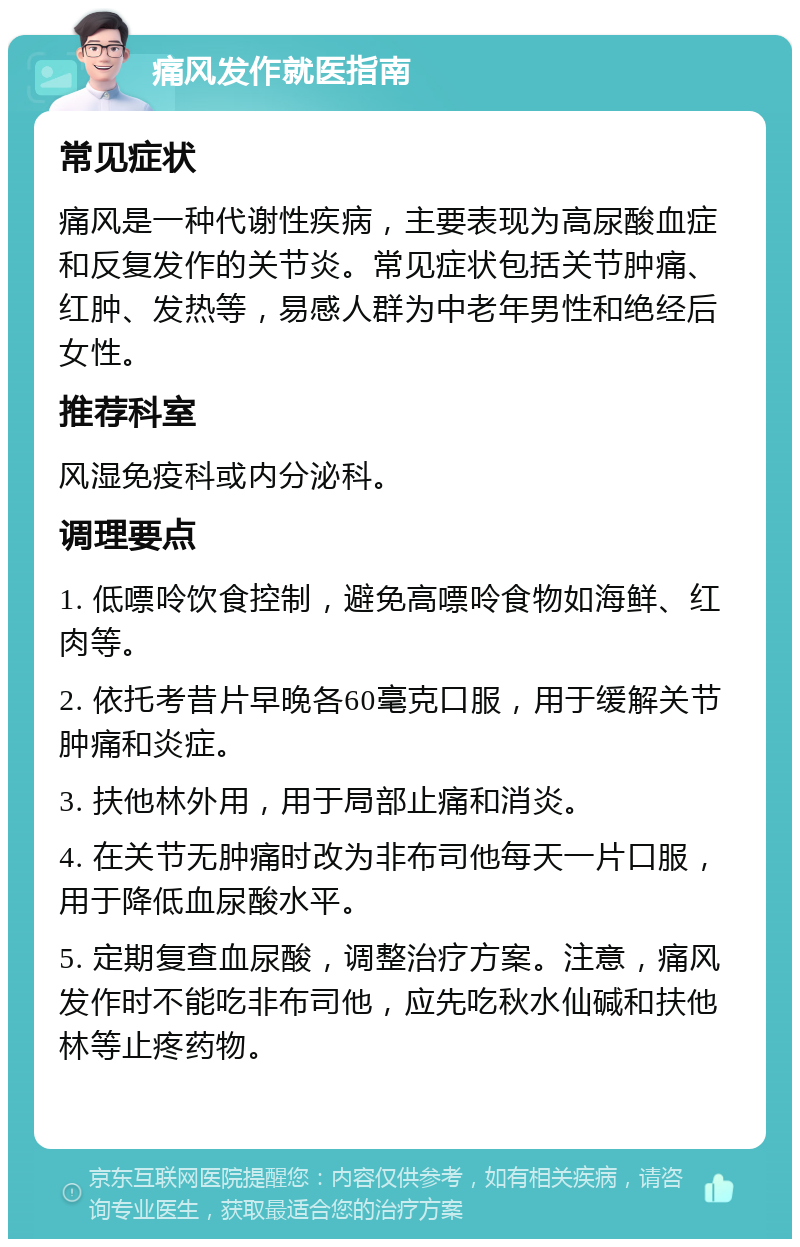 痛风发作就医指南 常见症状 痛风是一种代谢性疾病，主要表现为高尿酸血症和反复发作的关节炎。常见症状包括关节肿痛、红肿、发热等，易感人群为中老年男性和绝经后女性。 推荐科室 风湿免疫科或内分泌科。 调理要点 1. 低嘌呤饮食控制，避免高嘌呤食物如海鲜、红肉等。 2. 依托考昔片早晚各60毫克口服，用于缓解关节肿痛和炎症。 3. 扶他林外用，用于局部止痛和消炎。 4. 在关节无肿痛时改为非布司他每天一片口服，用于降低血尿酸水平。 5. 定期复查血尿酸，调整治疗方案。注意，痛风发作时不能吃非布司他，应先吃秋水仙碱和扶他林等止疼药物。